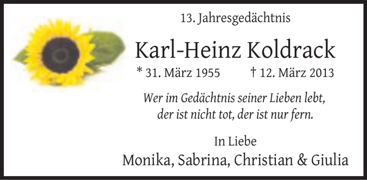 <p>13. Jahresgedächtnis</p><p>Karl-Heinz Koldrack<br />* 31. März 1955</p><p>† 12. März 2013</p><p>Wer im Gedächtnis seiner Lieben lebt,<br />der ist nicht tot, der ist nur fern.<br />In Liebe</p><p>Monika, Sabrina, Christian &amp; Giulia</p>