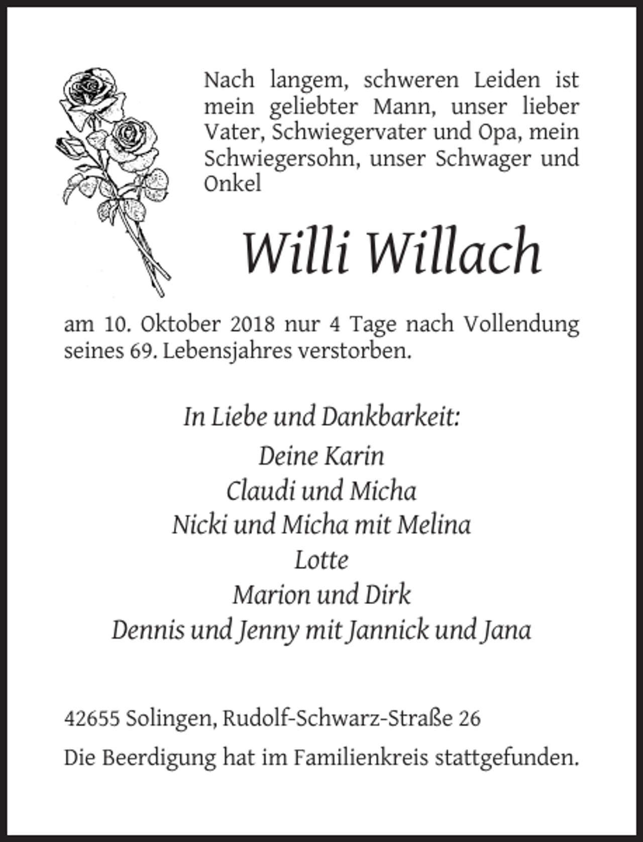 <p>Nach langem, schweren Leiden ist<br />mein geliebter Mann, unser lieber<br />Vater, Schwiegervater und Opa, mein<br />Schwiegersohn, unser Schwager und<br />Onkel</p><p>Willi Willach<br />am 10. Oktober 2018 nur 4 Tage nach Vollendung<br />seines 69. Lebensjahres verstorben.</p><p>In Liebe und Dankbarkeit:<br />Deine Karin<br />Claudi und Micha<br />Nicki und Micha mit Melina<br />Lotte<br />Marion und Dirk<br />Dennis und Jenny mit Jannick und Jana</p><p>42655 Solingen, Rudolf-Schwarz-Straße 26<br />Die Beerdigung hat im Familienkreis stattgefunden.</p>
