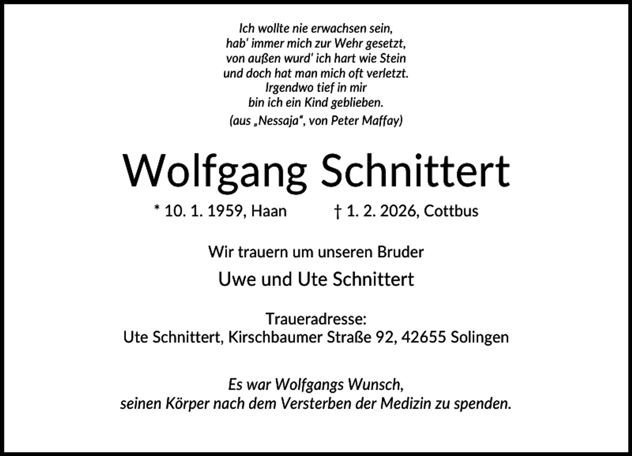<p>Ich wollte nie erwachsen sein,<br />hab‘ immer mich zur Wehr gesetzt,<br />von außen wurd‘ ich hart wie Stein<br />und doch hat man mich oft verletzt.<br />Irgendwo tief in mir<br />bin ich ein Kind geblieben.<br />(aus „Nessaja“, von Peter Maffay)</p><p>Wolfgang Schnittert<br />* 10. 1. 1959, Haan</p><p>† 1. 2. 2026, Cottbus</p><p>Wir trauern um unseren Bruder</p><p>Uwe und Ute Schnittert<br />Traueradresse:<br />Ute Schnittert, Kirschbaumer Straße 92, 42655 Solingen<br />Es war Wolfgangs Wunsch,<br />seinen Körper nach dem Versterben der Medizin zu spenden.</p>
