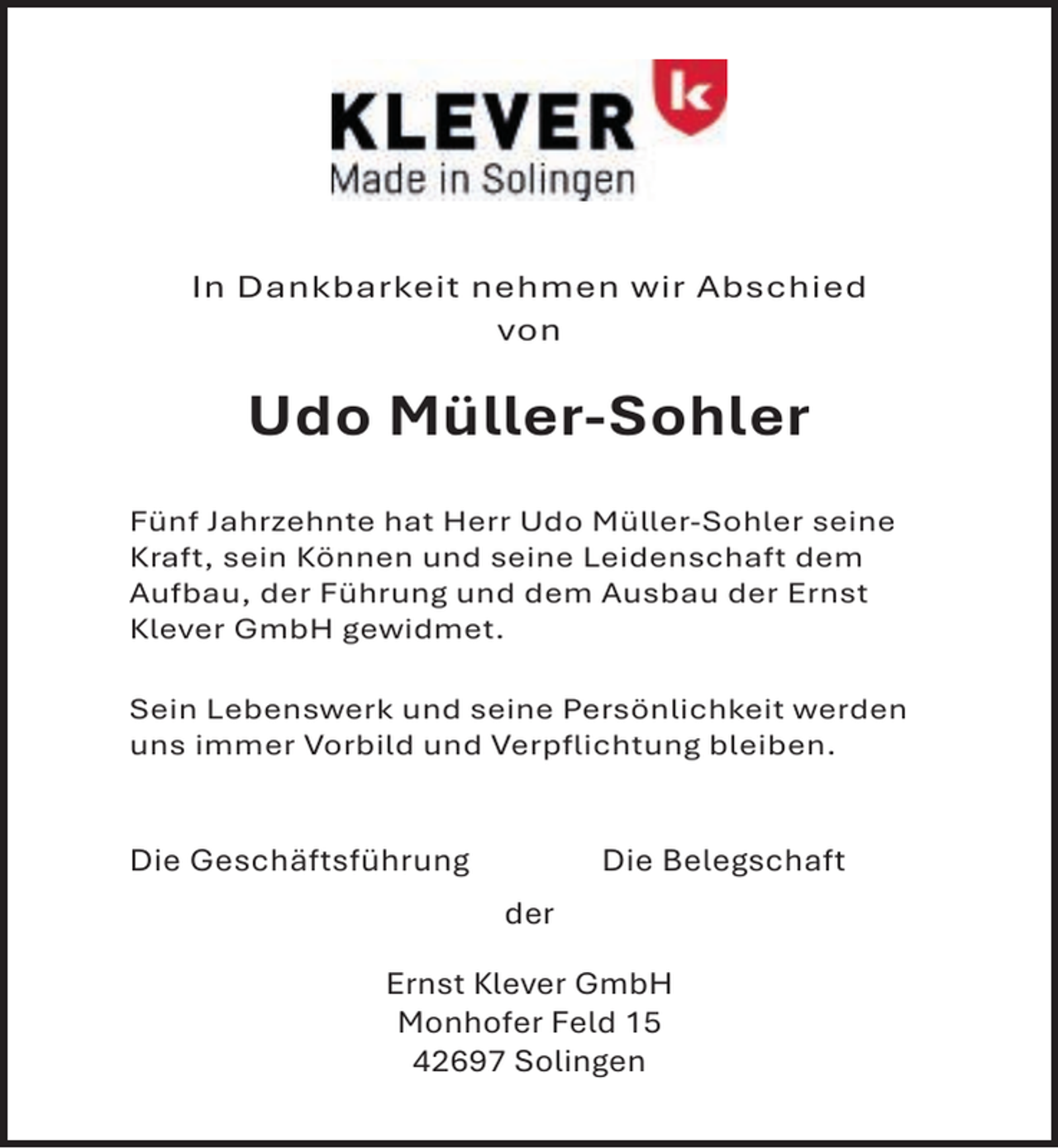 <p>In Dankbarkeit nehmen wir Abschied<br />von</p><p>Udo Müller-Sohler<br />Fünf Jahrzehnte hat Herr Udo Müller-Sohler seine<br />Kraft, sein Können und seine Leidenschaft dem<br />Aufbau, der Führung und dem Ausbau der Ernst<br />Klever GmbH gewidmet.<br />Sein Lebenswerk und seine Persönlichkeit werden<br />uns immer Vorbild und Verpflichtung bleiben.</p><p>Die Geschäftsführung</p><p>Die Belegschaft<br />der</p><p>Ernst Klever GmbH<br />Monhofer Feld 15<br />42697 Solingen</p>