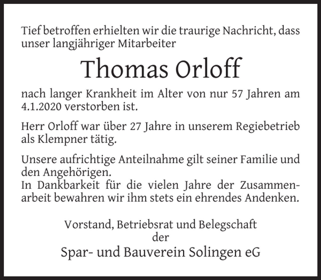 <p>Tief betroffen erhielten wir die traurige Nachricht, dass<br />unser langjähriger Mitarbeiter</p><p>Thomas Orloff</p><p>nach langer Krankheit im Alter von nur 57 Jahren am<br />4.1.2020 verstorben ist.<br />Herr Orloff war über 27 Jahre in unserem Regiebetrieb<br />als Klempner tätig.<br />Unsere aufrichtige Anteilnahme gilt seiner Familie und<br />den Angehörigen.<br />In Dankbarkeit für die vielen Jahre der Zusammenarbeit bewahren wir ihm stets ein ehrendes Andenken.<br />Vorstand, Betriebsrat und Belegschaft<br />der</p><p>Spar- und Bauverein Solingen eG</p>