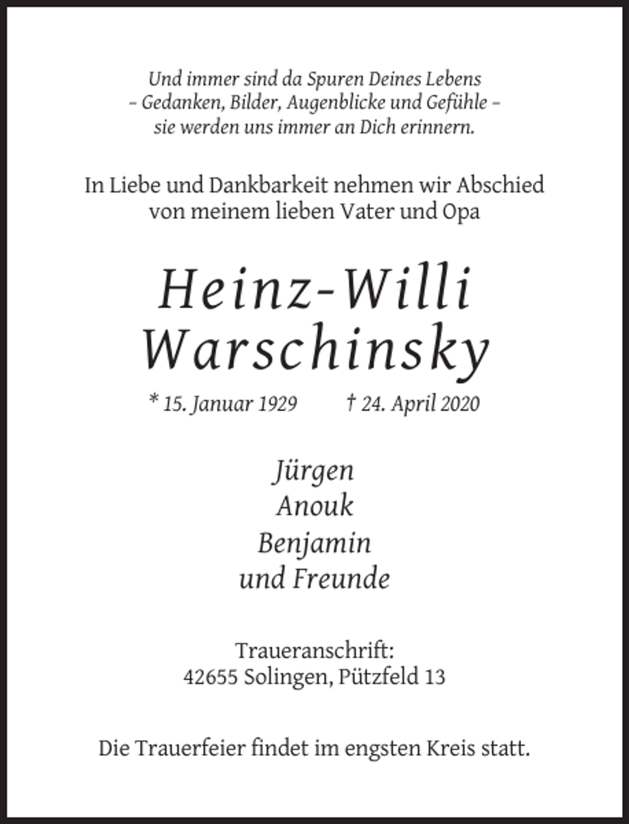 <p>Und immer sind da Spuren Deines Lebens<br />– Gedanken, Bilder, Augenblicke und Gefühle –<br />sie werden uns immer an Dich erinnern.</p><p>In Liebe und Dankbarkeit nehmen wir Abschied<br />von meinem lieben Vater und Opa</p><p>Heinz-Willi<br />Warschinsky<br />* 15. Januar 1929</p><p>† 24. April 2020</p><p>Jürgen<br />Anouk<br />Benjamin<br />und Freunde<br />Traueranschrift:<br />42655 Solingen, Pützfeld 13</p><p>Die Trauerfeier findet im engsten Kreis statt.</p>