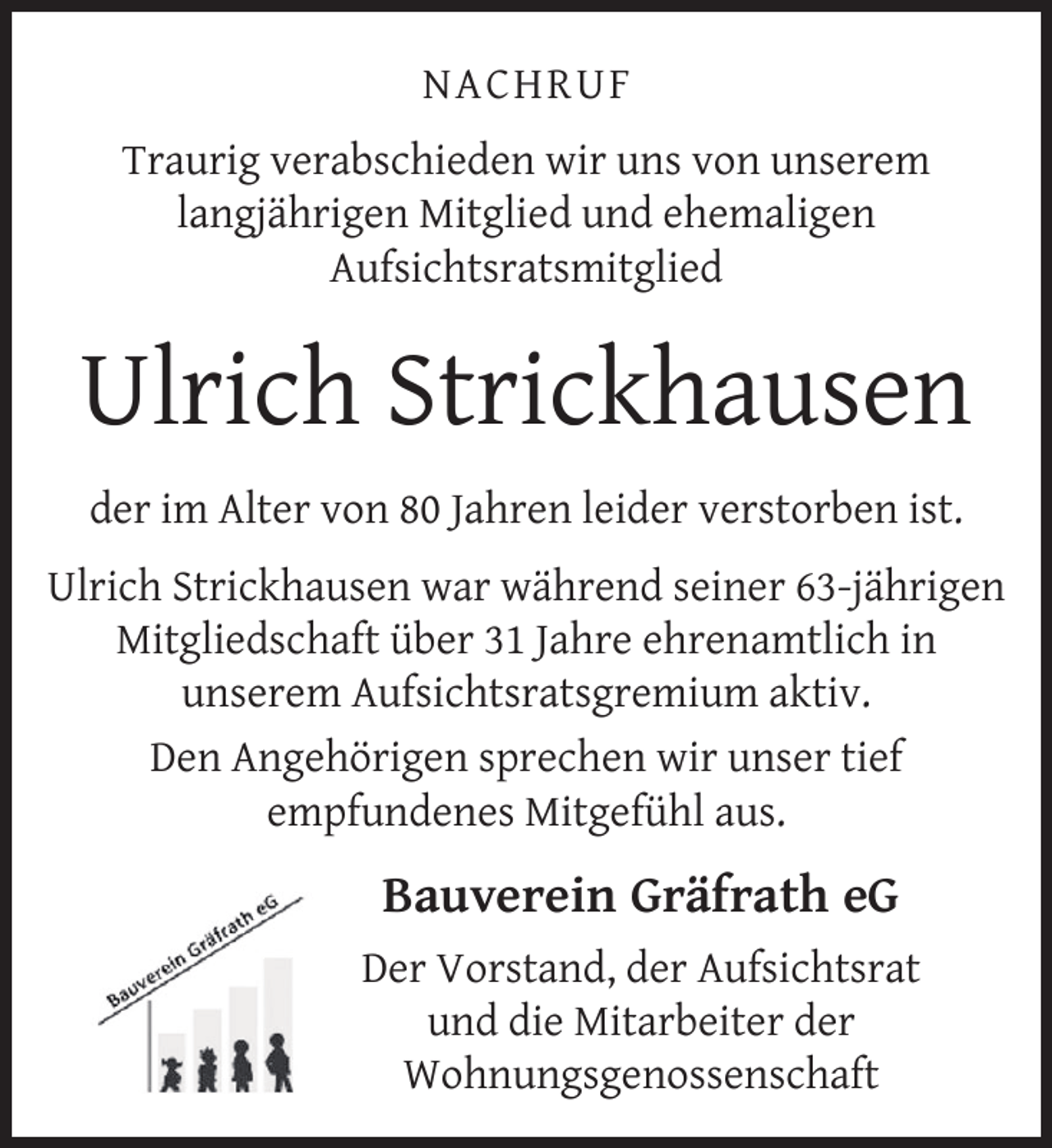 <p>NACHRUF<br />Traurig verabschieden wir uns von unserem<br />langjährigen Mitglied und ehemaligen<br />Aufsichtsratsmitglied</p>
<p>Ulrich Strickhausen<br />der im Alter von 80 Jahren leider verstorben ist.<br />Ulrich Strickhausen war während seiner 63-jährigen<br />Mitgliedschaft über 31 Jahre ehrenamtlich in<br />unserem Aufsichtsratsgremium aktiv.<br />Den Angehörigen sprechen wir unser tief<br />empfundenes Mitgefühl aus.</p>
<p>Bauverein Gräfrath eG<br />Der Vorstand, der Aufsichtsrat<br />und die Mitarbeiter der<br />Wohnungsgenossenschaft</p>