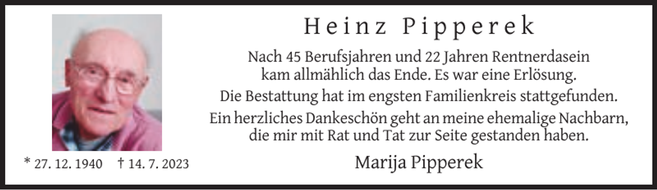 <p>Heinz Pipperek<br />Nach 45 Berufsjahren und 22 Jahren Rentnerdasein<br />kam allmählich das Ende. Es war eine Erlösung.<br />Die Bestattung hat im engsten Familienkreis stattgefunden.<br />Ein herzliches Dankeschön geht an meine ehemalige Nachbarn,<br />die mir mit Rat und Tat zur Seite gestanden haben.<br />* 27. 12. 1940 † 14. 7. 2023</p><p>Marija Pipperek</p>