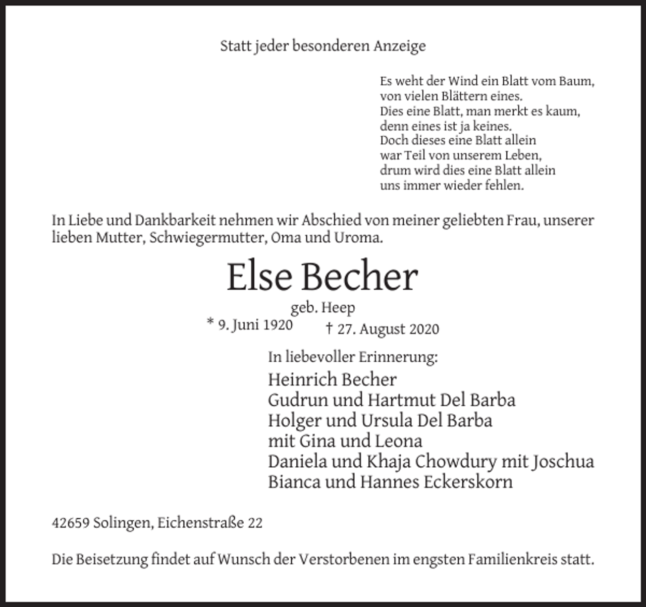 <p>Statt jeder besonderen Anzeige<br />Es weht der Wind ein Blatt vom Baum,<br />von vielen Blättern eines.<br />Dies eine Blatt, man merkt es kaum,<br />denn eines ist ja keines.<br />Doch dieses eine Blatt allein<br />war Teil von unserem Leben,<br />drum wird dies eine Blatt allein<br />uns immer wieder fehlen.</p><p>In Liebe und Dankbarkeit nehmen wir Abschied von meiner geliebten Frau, unserer<br />lieben Mutter, Schwiegermutter, Oma und Uroma.</p><p>Else Becher<br />geb. Heep<br />* 9. Juni 1920<br />† 27. August 2020<br />In liebevoller Erinnerung:</p><p>Heinrich Becher<br />Gudrun und Hartmut Del Barba<br />Holger und Ursula Del Barba<br />mit Gina und Leona<br />Daniela und Khaja Chowdury mit Joschua<br />Bianca und Hannes Eckerskorn<br />42659 Solingen, Eichenstraße 22<br />Die Beisetzung findet auf Wunsch der Verstorbenen im engsten Familienkreis statt.</p>