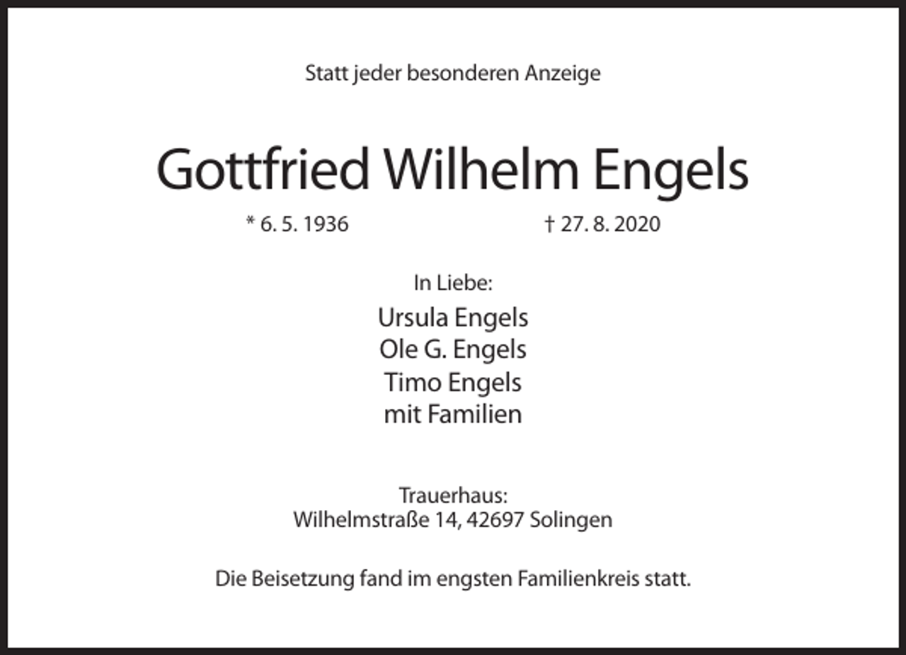 <p>Statt jeder besonderen Anzeige</p><p>Gottfried Wilhelm Engels<br />* 6. 5. 1936</p><p>† 27. 8. 2020<br />In Liebe:</p><p>Ursula Engels<br />Ole G. Engels<br />Timo Engels<br />mit Familien<br />Trauerhaus:<br />Wilhelmstraße 14, 42697 Solingen<br />Die Beisetzung fand im engsten Familienkreis statt.</p>