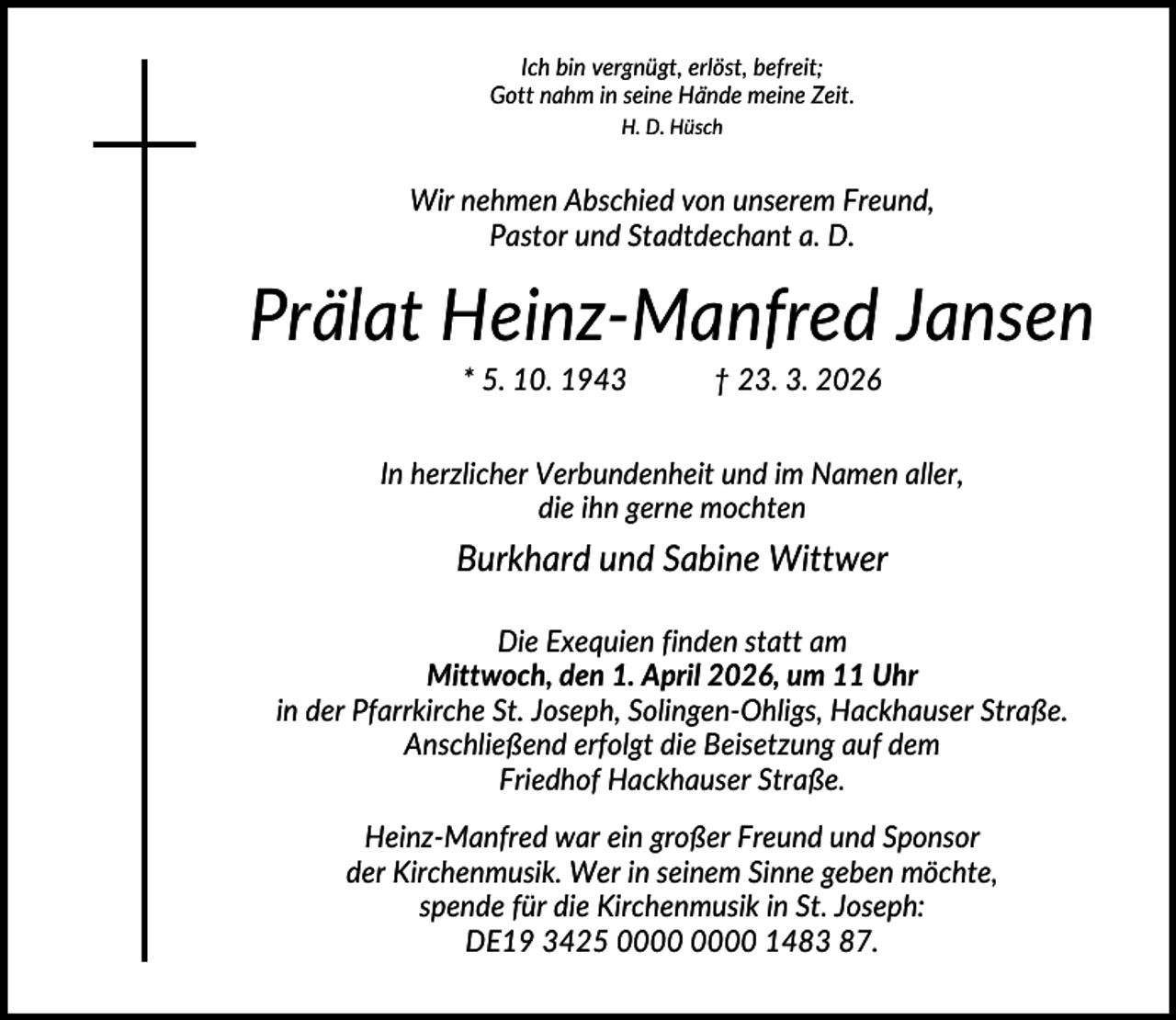 <p>Ich bin vergnügt, erlöst, befreit;<br />Gott nahm in seine Hände meine Zeit.<br />H. D. Hüsch</p><p>Wir nehmen Abschied von unserem Freund,<br />Pastor und Stadtdechant a. D.</p><p>Prälat Heinz-Manfred Jansen<br />* 5. 10. 1943</p><p>† 23. 3. 2026</p><p>In herzlicher Verbundenheit und im Namen aller,<br />die ihn gerne mochten</p><p>Burkhard und Sabine Wittwer<br />Die Exequien finden statt am<br />Mittwoch, den 1. April 2026, um 11 Uhr<br />in der Pfarrkirche St. Joseph, Solingen-Ohligs, Hackhauser Straße.<br />Anschließend erfolgt die Beisetzung auf dem<br />Friedhof Hackhauser Straße.<br />Heinz-Manfred war ein großer Freund und Sponsor<br />der Kirchenmusik. Wer in seinem Sinne geben möchte,<br />spende für die Kirchenmusik in St. Joseph:<br />DE19 3425 1483 87.</p>