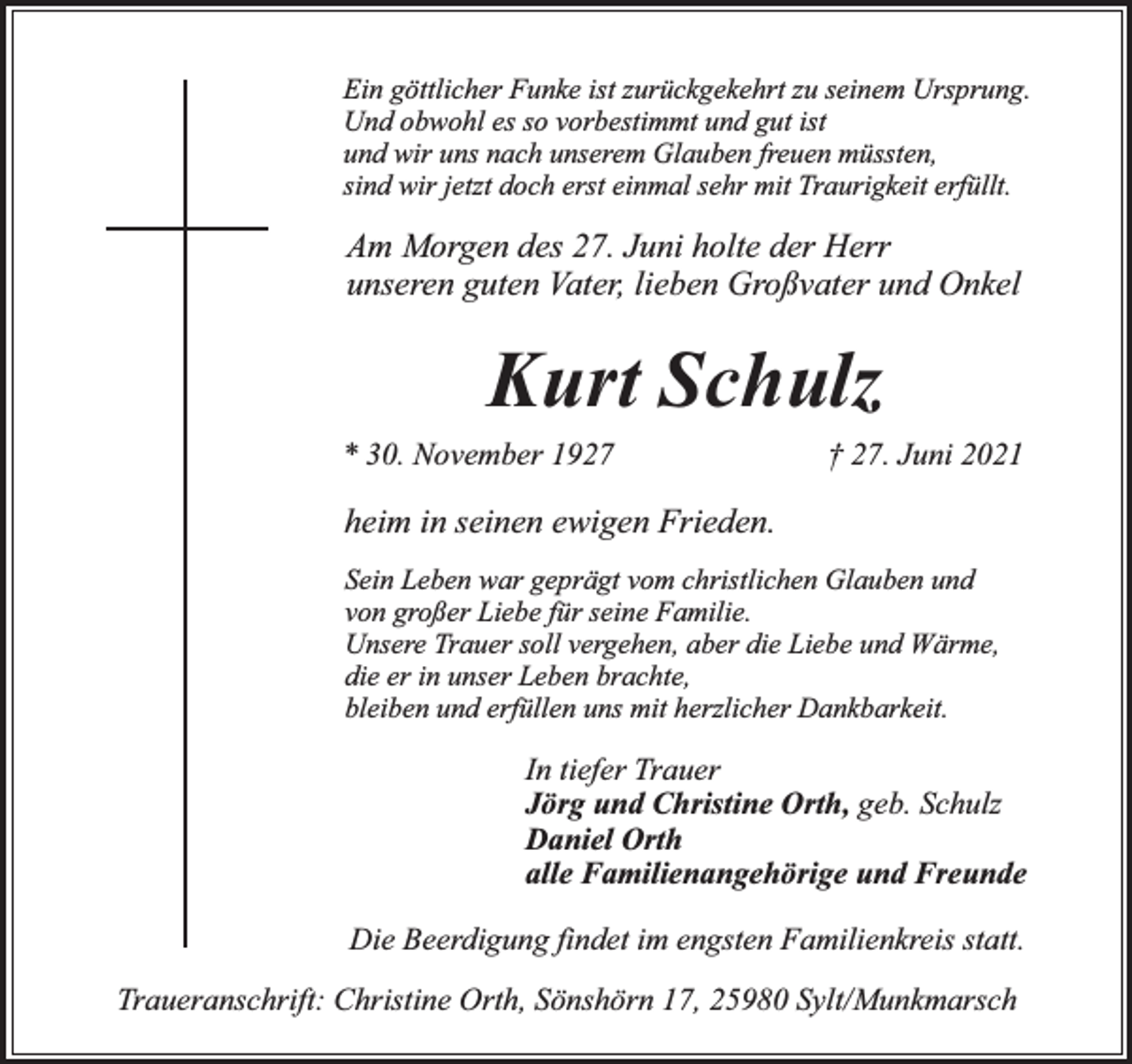 <p>Ein göttlicher Funke ist zurückgekehrt zu seinem Ursprung.<br />Und obwohl es so vorbestimmt und gut ist<br />und wir uns nach unserem Glauben freuen müssten,<br />sind wir jetzt doch erst einmal sehr mit Traurigkeit erfüllt.</p><p>Am Morgen des 27. Juni holte der Herr<br />unseren guten Vater, lieben Großvater und Onkel</p><p>Kurt Schulz<br />* 30. November 1927</p><p>† 27. Juni 2021</p><p>heim in seinen ewigen Frieden.<br />Sein Leben war geprägt vom christlichen Glauben und<br />von großer Liebe für seine Familie.<br />Unsere Trauer soll vergehen, aber die Liebe und Wärme,<br />die er in unser Leben brachte,<br />bleiben und erfüllen uns mit herzlicher Dankbarkeit.</p><p>In tiefer Trauer<br />Jörg und Christine Orth, geb. Schulz<br />Daniel Orth<br />alle Familienangehörige und Freunde<br />Die Beerdigung findet im engsten Familienkreis statt.<br />Traueranschrift: Christine Orth, Sönshörn 17, 25980 Sylt/Munkmarsch</p>