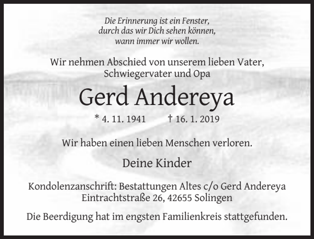 <p>Die Erinnerung ist ein Fenster,<br />durch das wir Dich sehen können,<br />wann immer wir wollen.</p><p>Wir nehmen Abschied von unserem lieben Vater,<br />Schwiegervater und Opa</p><p>Gerd Andereya<br />* 4. 11. 1941</p><p>† 16. 1. 2019</p><p>Wir haben einen lieben Menschen verloren.</p><p>Deine Kinder<br />Kondolenzanschrift: Bestattungen Altes c/o Gerd Andereya<br />Eintrachtstraße 26, 42655 Solingen<br />Die Beerdigung hat im engsten Familienkreis stattgefunden.</p>