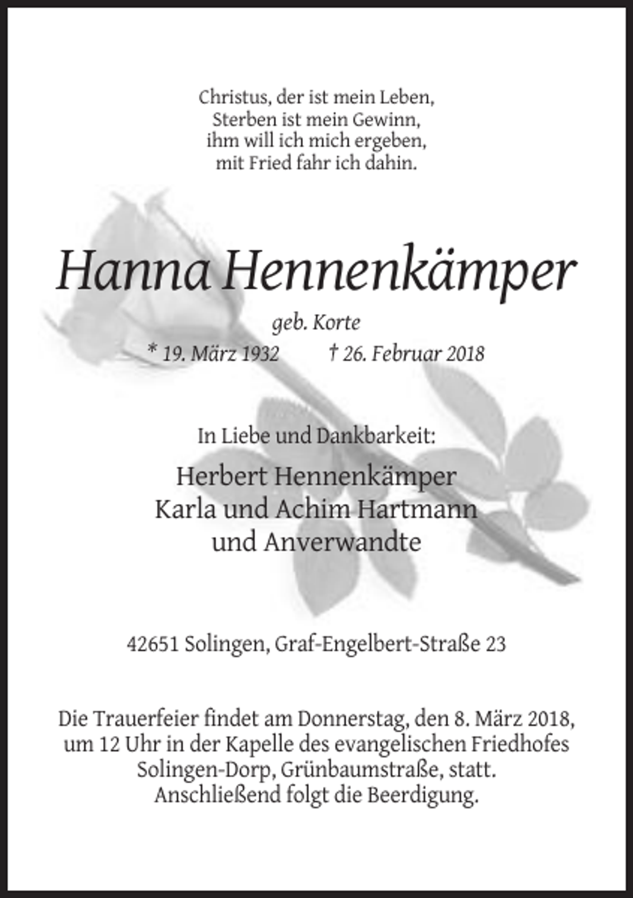 <p>Christus, der ist mein Leben,<br />Sterben ist mein Gewinn,<br />ihm will ich mich ergeben,<br />mit Fried fahr ich dahin.</p><p>Hanna Hennenkämper<br />geb. Korte<br />* 19. März 1932<br />† 26. Februar 2018</p><p>In Liebe und Dankbarkeit:</p><p>Herbert Hennenkämper<br />Karla und Achim Hartmann<br />und Anverwandte</p><p>42651 Solingen, Graf-Engelbert-Straße 23</p><p>Die Trauerfeier findet am Donnerstag, den 8. März 2018,<br />um 12 Uhr in der Kapelle des evangelischen Friedhofes<br />Solingen-Dorp, Grünbaumstraße, statt.<br />Anschließend folgt die Beerdigung.</p>