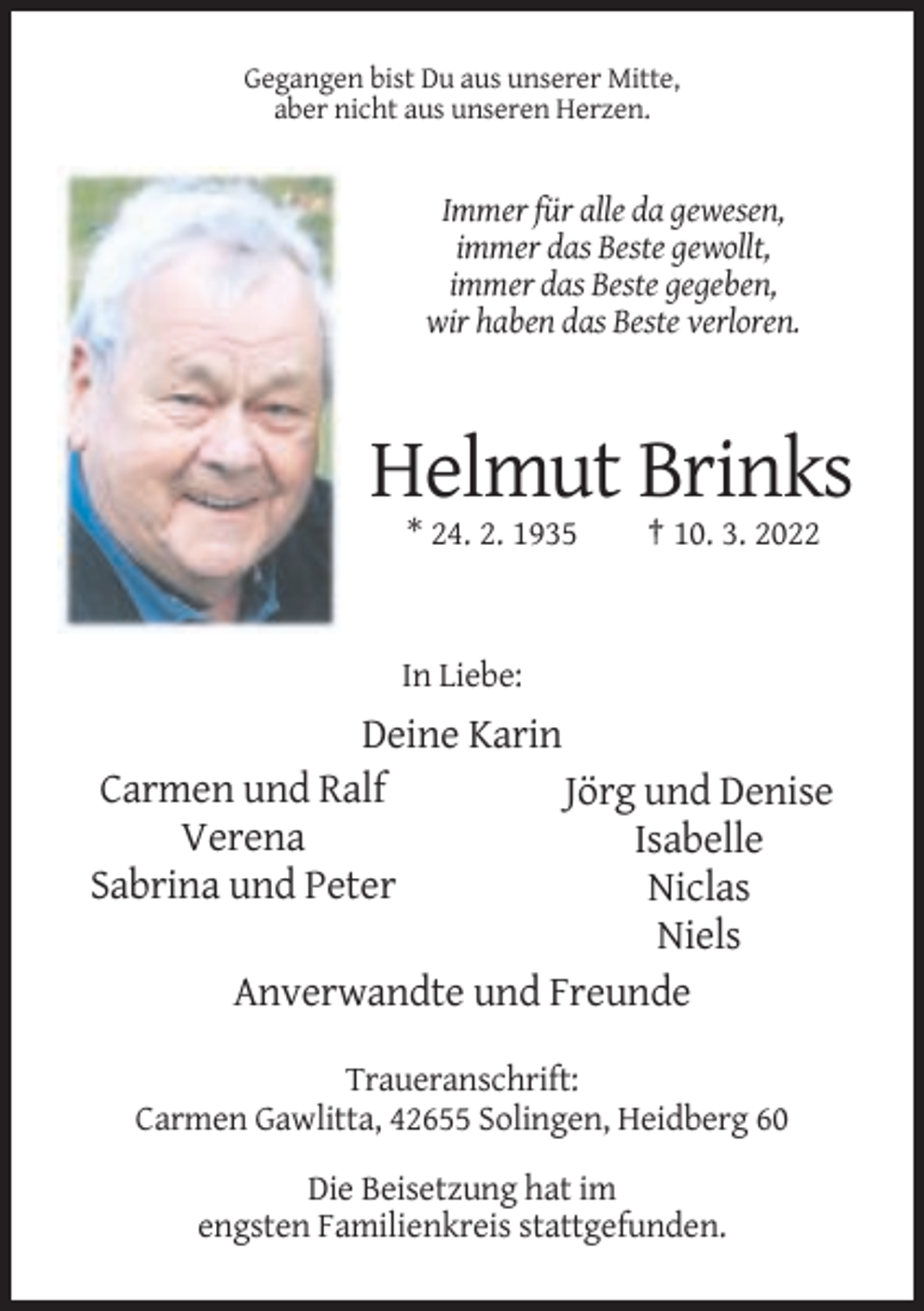 <p>Gegangen bist Du aus unserer Mitte,<br />aber nicht aus unseren Herzen.</p><p>Immer für alle da gewesen,<br />immer das Beste gewollt,<br />immer das Beste gegeben,<br />wir haben das Beste verloren.</p><p>Helmut Brinks<br />* 24. 2. 1935</p><p>† 10. 3. 2022</p><p>In Liebe:</p><p>Deine Karin<br />Carmen und Ralf<br />Jörg und Denise<br />Verena<br />Isabelle<br />Sabrina und Peter<br />Niclas<br />Niels<br />Anverwandte und Freunde<br />Traueranschrift:<br />Carmen Gawlitta, 42655 Solingen, Heidberg 60<br />Die Beisetzung hat im<br />engsten Familienkreis stattgefunden.</p>