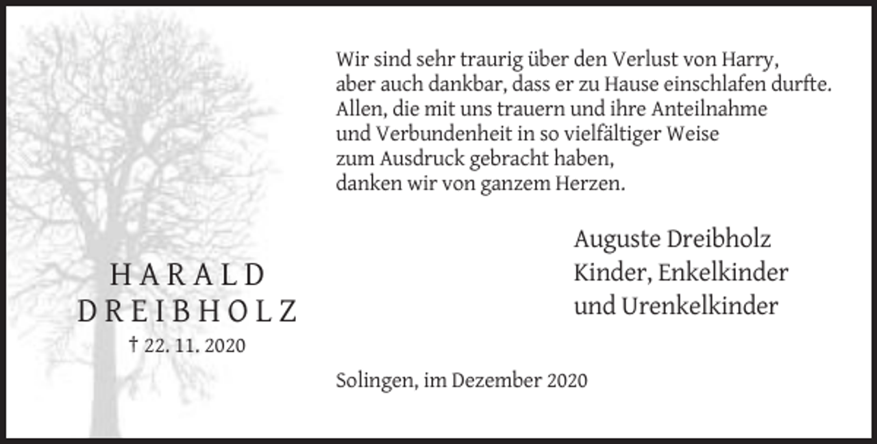 <p>Wir sind sehr traurig über den Verlust von Harry,<br />aber auch dankbar, dass er zu Hause einschlafen durfte.<br />Allen, die mit uns trauern und ihre Anteilnahme<br />und Verbundenheit in so vielfältiger Weise<br />zum Ausdruck gebracht haben,<br />danken wir von ganzem Herzen.</p><p>HARALD<br />DREIBHOLZ</p><p>Auguste Dreibholz<br />Kinder, Enkelkinder<br />und Urenkelkinder</p><p>† 22. 11. 2020<br />Solingen, im Dezember 2020</p>