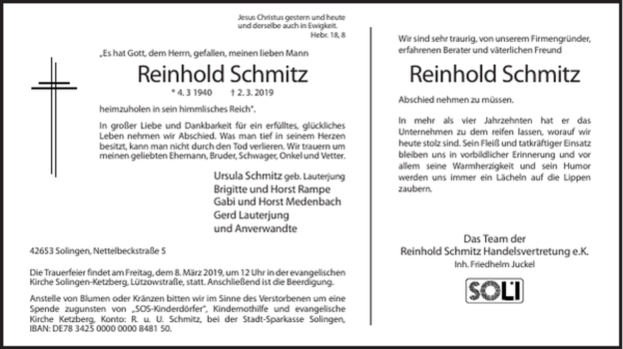 <p>Jesus Christus gestern und heute<br />und derselbe auch in Ewigkeit.<br />Hebr. 18, 8</p><p>„Es hat Gott, dem Herrn, gefallen, meinen lieben Mann</p><p>Reinhold Schmitz<br />* 4. 3 1940</p><p>† 2. 3. 2019</p><p>Wir sind sehr traurig, von unserem Firmengründer,<br />erfahrenen Berater und väterlichen Freund</p><p>Reinhold Schmitz<br />Abschied nehmen zu müssen.</p><p>heimzuholen in sein himmlisches Reich“.<br />In großer Liebe und Dankbarkeit für ein erfülltes, glückliches<br />Leben nehmen wir Abschied. Was man tief in seinem Herzen<br />besitzt, kann man nicht durch den Tod verlieren. Wir trauern um<br />meinen geliebten Ehemann, Bruder, Schwager, Onkel und Vetter.</p><p>Ursula Schmitz geb. Lauterjung<br />Brigitte und Horst Rampe<br />Gabi und Horst Medenbach<br />Gerd Lauterjung<br />und Anverwandte<br />42653 Solingen, Nettelbeckstraße 5<br />Die Trauerfeier findet am Freitag, dem 8. März 2019, um 12 Uhr in der evangelischen<br />Kirche Solingen-Ketzberg, Lützowstraße, statt. Anschließend ist die Beerdigung.<br />Anstelle von Blumen oder Kränzen bitten wir im Sinne des Verstorbenen um eine<br />Spende zugunsten von „SOS-Kinderdörfer“, Kindernothilfe und evangelische<br />Kirche Ketzberg, Konto: R. u. U. Schmitz, bei der Stadt-Sparkasse Solingen,<br />IBAN: DE78 3425 8481 50.</p><p>In mehr als vier Jahrzehnten hat er das<br />Unternehmen zu dem reifen lassen, worauf wir<br />heute stolz sind. Sein Fleiß und tatkräftiger Einsatz<br />bleiben uns in vorbildlicher Erinnerung und vor<br />allem seine Warmherzigkeit und sein Humor<br />werden uns immer ein Lächeln auf die Lippen<br />zaubern.</p><p>Das Team der<br />Reinhold Schmitz Handelsvertretung e.K.<br />Inh. Friedhelm Juckel</p>