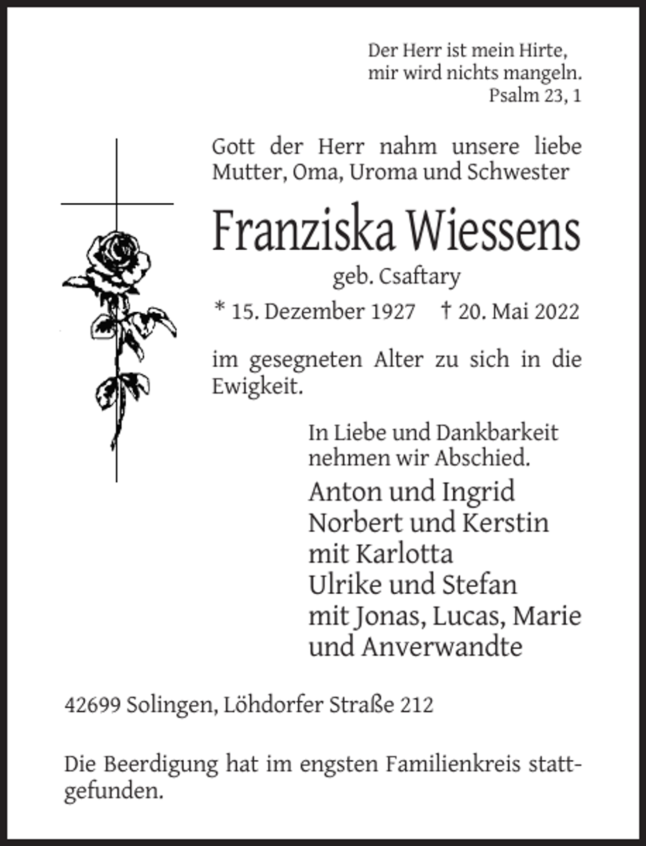 <p>Der Herr ist mein Hirte,<br />mir wird nichts mangeln.<br />Psalm 23, 1</p><p>Gott der Herr nahm unsere liebe<br />Mutter, Oma, Uroma und Schwester</p><p>Franziska Wiessens<br />geb. Csaftary<br />* 15. Dezember 1927 † 20. Mai 2022<br />im gesegneten Alter zu sich in die<br />Ewigkeit.<br />In Liebe und Dankbarkeit<br />nehmen wir Abschied.</p><p>Anton und Ingrid<br />Norbert und Kerstin<br />mit Karlotta<br />Ulrike und Stefan<br />mit Jonas, Lucas, Marie<br />und Anverwandte<br />42699 Solingen, Löhdorfer Straße 212<br />Die Beerdigung hat im engsten Familienkreis stattgefunden.</p>