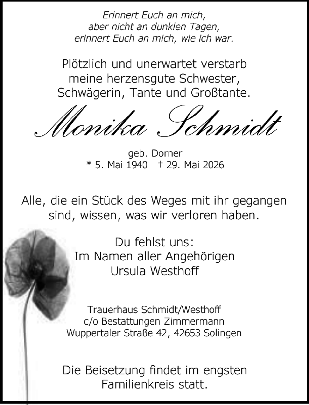 <p>Erinnert Euch an mich,<br />aber nicht an dunklen Tagen,<br />erinnert Euch an mich, wie ich war.</p><p>Plötzlich und unerwartet verstarb<br />meine herzensgute Schwester,<br />Schwägerin, Tante und Großtante.</p><p>Monika Schmidt<br />geb. Dorner<br />* 5. Mai 1940 † 29. Mai 2026</p><p>Alle, die ein Stück des Weges mit ihr gegangen<br />sind, wissen, was wir verloren haben.<br />Du fehlst uns:<br />Im Namen aller Angehörigen<br />Ursula Westhoff<br />Trauerhaus Schmidt/Westhoff<br />c/o Bestattungen Zimmermann<br />Wuppertaler Straße 42, 42653 Solingen</p><p>Die Beisetzung findet im engsten<br />Familienkreis statt.</p>