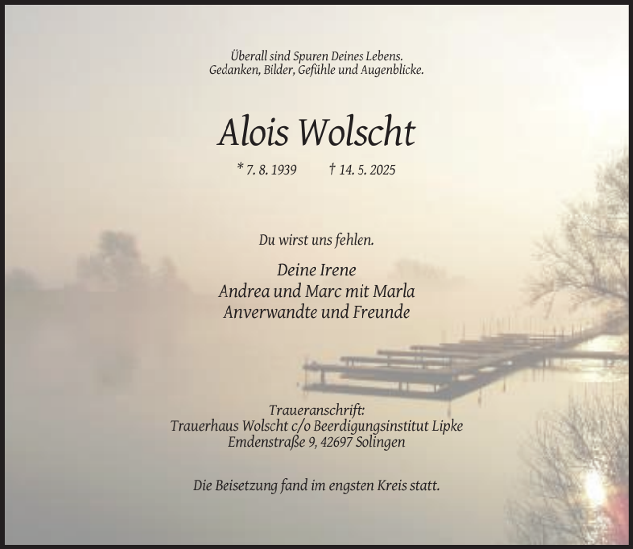 <p>Überall sind Spuren Deines Lebens.<br />Gedanken, Bilder, Gefühle und Augenblicke.</p><p>Alois Wolscht<br />* 7. 8. 1939</p><p>† 14. 5. 2025</p><p>Du wirst uns fehlen.</p><p>Deine Irene<br />Andrea und Marc mit Marla<br />Anverwandte und Freunde</p><p>Traueranschrift:<br />Trauerhaus Wolscht c/o Beerdigungsinstitut Lipke<br />Emdenstraße 9, 42697 Solingen</p><p>Die Beisetzung fand im engsten Kreis statt.</p>