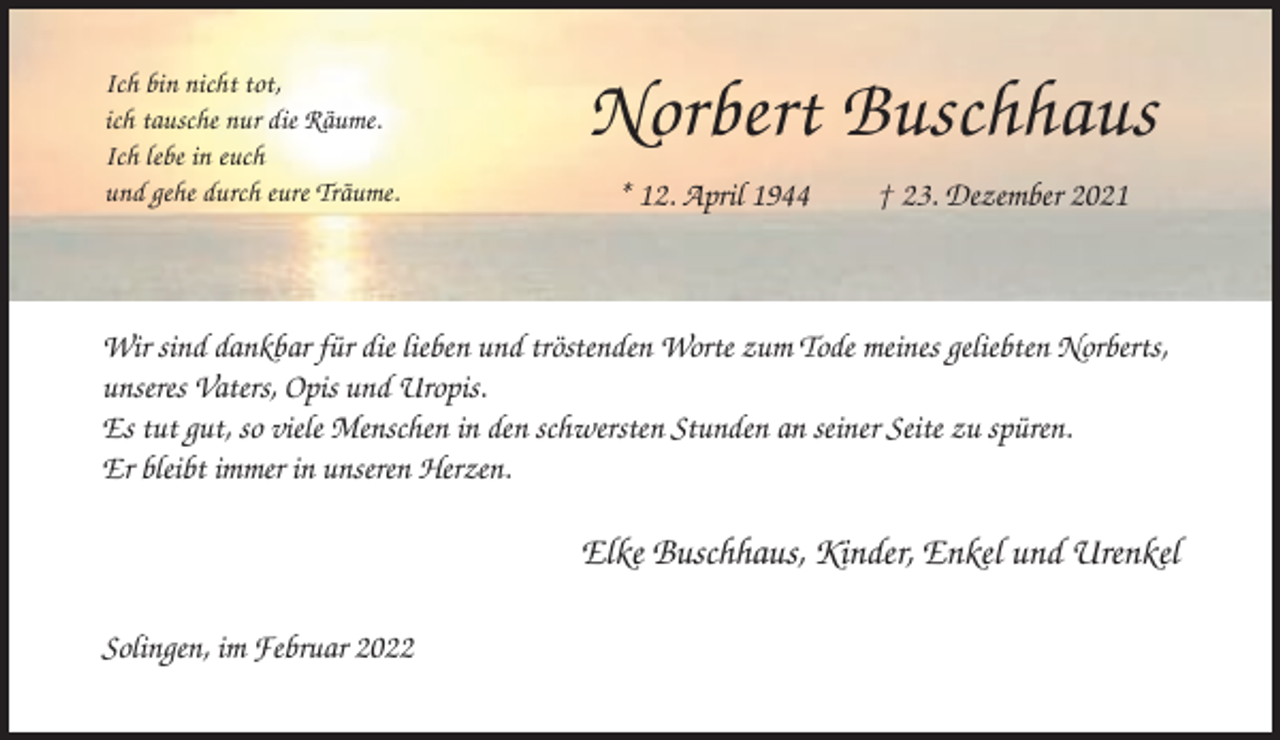 <p>Ich bin nicht tot,<br />ich tausche nur die Räume.<br />Ich lebe in euch<br />und gehe durch eure Träume.</p><p>Norbert Buschhaus<br />* 12. April 1944</p><p>† 23. Dezember 2021</p><p>Wir sind dankbar für die lieben und tröstenden Worte zum Tode meines geliebten Norberts,<br />unseres Vaters, Opis und Uropis.<br />Es tut gut, so viele Menschen in den schwersten Stunden an seiner Seite zu spüren.<br />Er bleibt immer in unseren Herzen.</p><p>Elke Buschhaus, Kinder, Enkel und Urenkel<br />Solingen, im Februar 2022</p>
