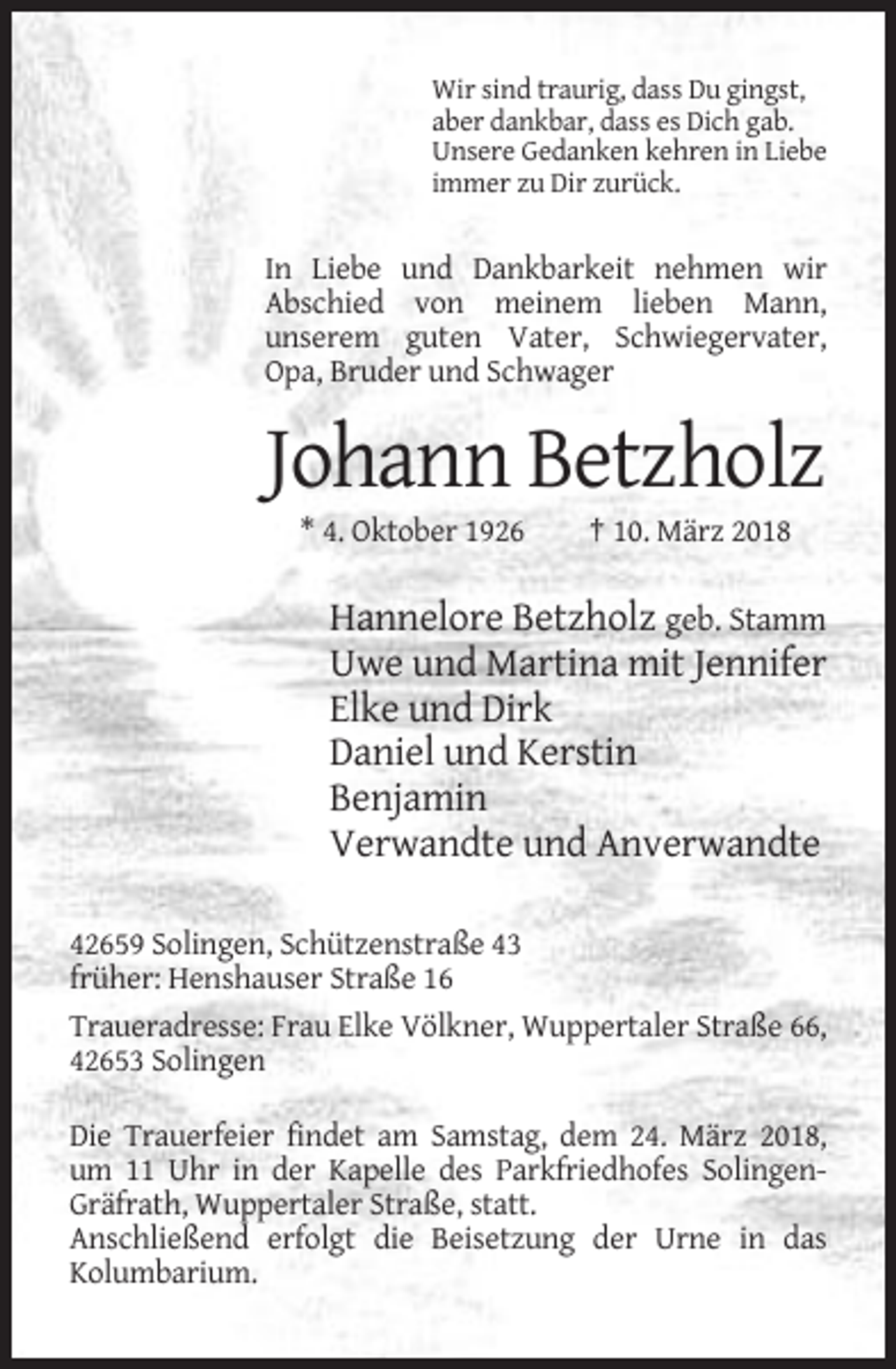 <p>Wir sind traurig, dass Du gingst,<br />aber dankbar, dass es Dich gab.<br />Unsere Gedanken kehren in Liebe<br />immer zu Dir zurück.</p><p>In Liebe und Dankbarkeit nehmen wir<br />Abschied von meinem lieben Mann,<br />unserem guten Vater, Schwiegervater,<br />Opa, Bruder und Schwager</p><p>Johann Betzholz<br />* 4. Oktober 1926</p><p>† 10. März 2018</p><p>Hannelore Betzholz geb. Stamm<br />Uwe und Martina mit Jennifer<br />Elke und Dirk<br />Daniel und Kerstin<br />Benjamin<br />Verwandte und Anverwandte<br />42659 Solingen, Schützenstraße 43<br />früher: Henshauser Straße 16<br />Traueradresse: Frau Elke Völkner, Wuppertaler Straße 66,<br />42653 Solingen<br />Die Trauerfeier findet am Samstag, dem 24. März 2018,<br />um 11 Uhr in der Kapelle des Parkfriedhofes SolingenGräfrath, Wuppertaler Straße, statt.<br />Anschließend erfolgt die Beisetzung der Urne in das<br />Kolumbarium.</p>