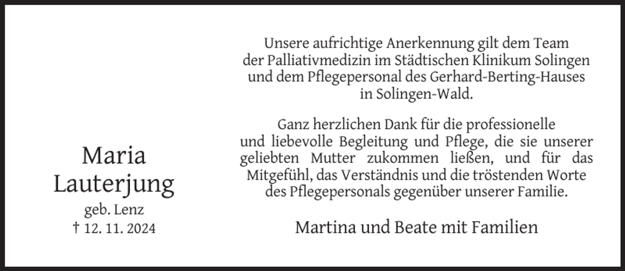 <p>Unsere aufrichtige Anerkennung gilt dem Team<br />der Palliativmedizin im Städtischen Klinikum Solingen<br />und dem Pflegepersonal des Gerhard-Berting-Hauses<br />in Solingen-Wald.</p><p>Maria<br />Lauterjung</p><p>Ganz herzlichen Dank für die professionelle<br />und liebevolle Begleitung und Pflege, die sie unserer<br />geliebten Mutter zukommen ließen, und für das<br />Mitgefühl, das Verständnis und die tröstenden Worte<br />des Pflegepersonals gegenüber unserer Familie.</p><p>geb. Lenz<br />† 12. 11. 2024</p><p>Martina und Beate mit Familien</p>