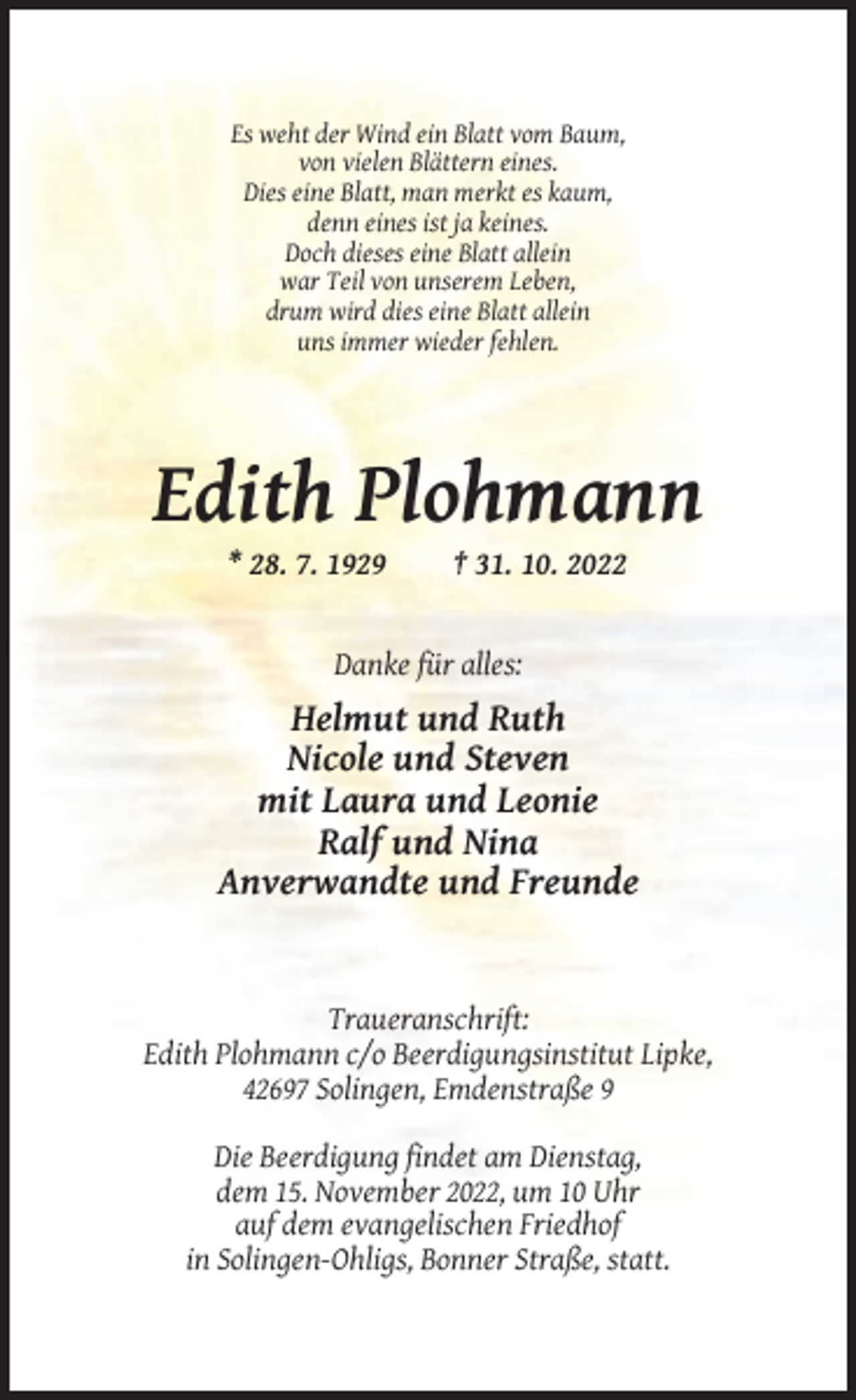 <p>Es weht der Wind ein Blatt vom Baum,<br />von vielen Blättern eines.<br />Dies eine Blatt, man merkt es kaum,<br />denn eines ist ja keines.<br />Doch dieses eine Blatt allein<br />war Teil von unserem Leben,<br />drum wird dies eine Blatt allein<br />uns immer wieder fehlen.</p><p>Edith Plohmann<br />* 28. 7. 1929</p><p>† 31. 10. 2022</p><p>Danke für alles:</p><p>Helmut und Ruth<br />Nicole und Steven<br />mit Laura und Leonie<br />Ralf und Nina<br />Anverwandte und Freunde</p><p>Traueranschrift:<br />Edith Plohmann c/o Beerdigungsinstitut Lipke,<br />42697 Solingen, Emdenstraße 9<br />Die Beerdigung findet am Dienstag,<br />dem 15. November 2022, um 10 Uhr<br />auf dem evangelischen Friedhof<br />in Solingen-Ohligs, Bonner Straße, statt.</p>