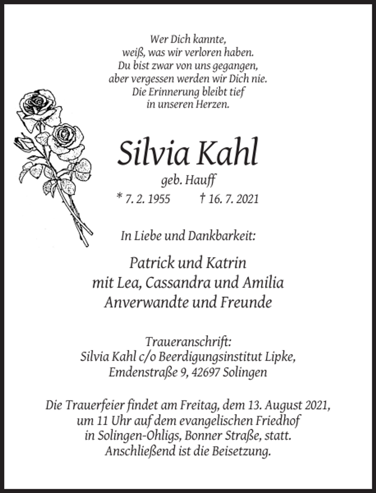 <p>Wer Dich kannte,<br />weiß, was wir verloren haben.<br />Du bist zwar von uns gegangen,<br />aber vergessen werden wir Dich nie.<br />Die Erinnerung bleibt tief<br />in unseren Herzen.</p><p>Silvia Kahl<br />geb. Hauff<br />* 7. 2. 1955<br />† 16. 7. 2021<br />In Liebe und Dankbarkeit:</p><p>Patrick und Katrin<br />mit Lea, Cassandra und Amilia<br />Anverwandte und Freunde<br />Traueranschrift:<br />Silvia Kahl c/o Beerdigungsinstitut Lipke,<br />Emdenstraße 9, 42697 Solingen<br />Die Trauerfeier findet am Freitag, dem 13. August 2021,<br />um 11 Uhr auf dem evangelischen Friedhof<br />in Solingen-Ohligs, Bonner Straße, statt.<br />Anschließend ist die Beisetzung.</p>