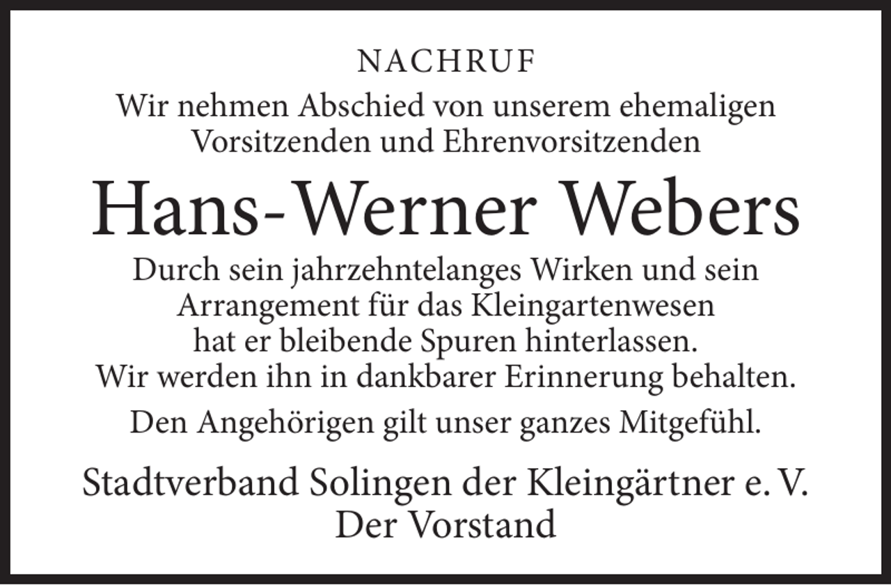 <p>NACHRUF<br />Wir nehmen Abschied von unserem ehemaligen<br />Vorsitzenden und Ehrenvorsitzenden</p>
<p>Hans-Werner Webers<br />Durch sein jahrzehntelanges Wirken und sein<br />Arrangement für das Kleingartenwesen<br />hat er bleibende Spuren hinterlassen.<br />Wir werden ihn in dankbarer Erinnerung behalten.<br />Den Angehörigen gilt unser ganzes Mitgefühl.</p>
<p>Stadtverband Solingen der Kleingärtner e. V.<br />Der Vorstand</p>