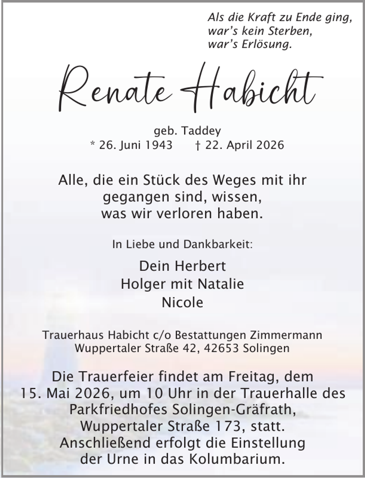 <p>Als die Kraft zu Ende ging,<br />war’s kein Sterben,<br />war’s Erlösung.</p><p>Renate Habicht<br />geb. Taddey<br />* 26. Juni 1943<br />† 22. April 2026</p><p>Alle, die ein Stück des Weges mit ihr<br />gegangen sind, wissen,<br />was wir verloren haben.<br />In Liebe und Dankbarkeit:</p><p>Dein Herbert<br />Holger mit Natalie<br />Nicole<br />Trauerhaus Habicht c/o Bestattungen Zimmermann<br />Wuppertaler Straße 42, 42653 Solingen</p><p>Die Trauerfeier findet am Freitag, dem<br />15. Mai 2026, um 10 Uhr in der Trauerhalle des<br />Parkfriedhofes Solingen-Gräfrath,<br />Wuppertaler Straße 173, statt.<br />Anschließend erfolgt die Einstellung<br />der Urne in das Kolumbarium.</p>