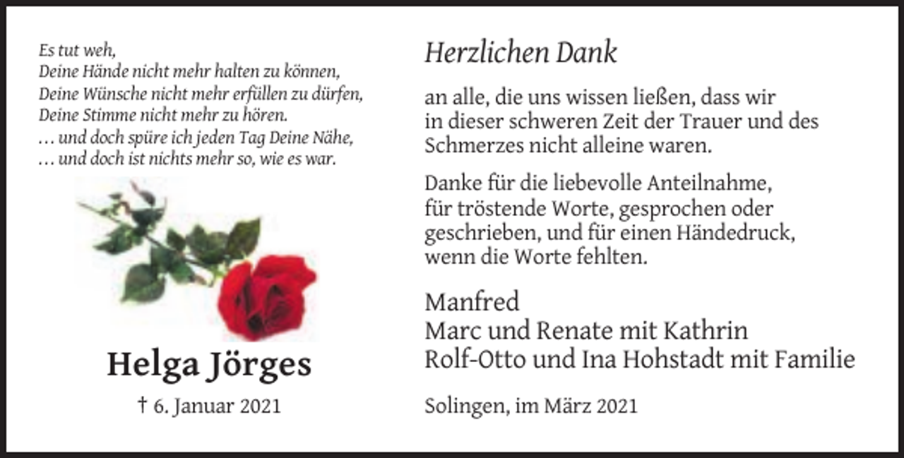 <p>Es tut weh,<br />Deine Hände nicht mehr halten zu können,<br />Deine Wünsche nicht mehr erfüllen zu dürfen,<br />Deine Stimme nicht mehr zu hören.<br />. . . und doch spüre ich jeden Tag Deine Nähe,<br />. . . und doch ist nichts mehr so, wie es war.</p><p>Herzlichen Dank<br />an alle, die uns wissen ließen, dass wir<br />in dieser schweren Zeit der Trauer und des<br />Schmerzes nicht alleine waren.<br />Danke für die liebevolle Anteilnahme,<br />für tröstende Worte, gesprochen oder<br />geschrieben, und für einen Händedruck,<br />wenn die Worte fehlten.</p><p>Helga Jörges<br />† 6. Januar 2021</p><p>Manfred<br />Marc und Renate mit Kathrin<br />Rolf-Otto und Ina Hohstadt mit Familie<br />Solingen, im März 2021</p>