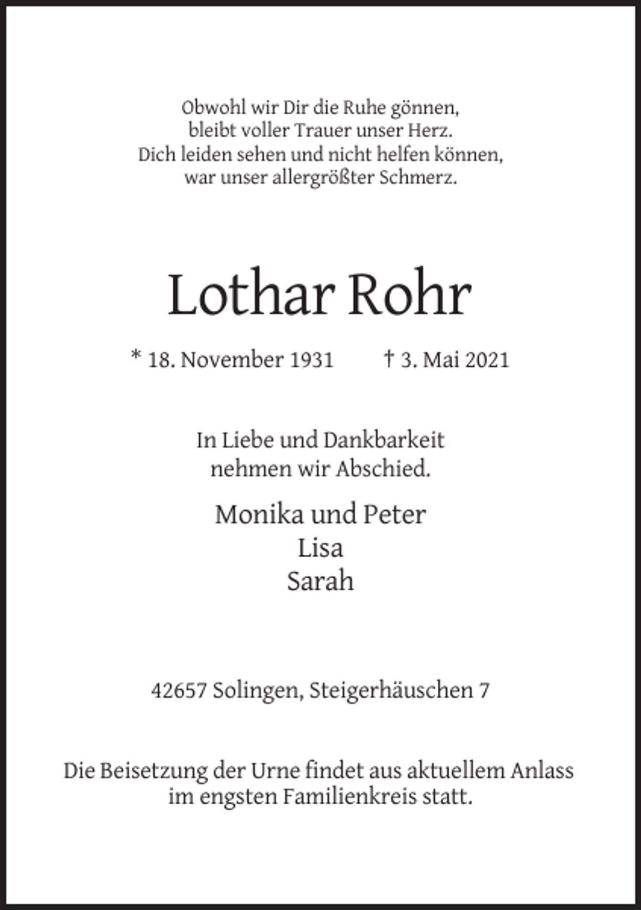 <p>Obwohl wir Dir die Ruhe gönnen,<br />bleibt voller Trauer unser Herz.<br />Dich leiden sehen und nicht helfen können,<br />war unser allergrößter Schmerz.</p><p>Lothar Rohr<br />* 18. November 1931</p><p>† 3. Mai 2021</p><p>In Liebe und Dankbarkeit<br />nehmen wir Abschied.</p><p>Monika und Peter<br />Lisa<br />Sarah</p><p>42657 Solingen, Steigerhäuschen 7</p><p>Die Beisetzung der Urne findet aus aktuellem Anlass<br />im engsten Familienkreis statt.</p>