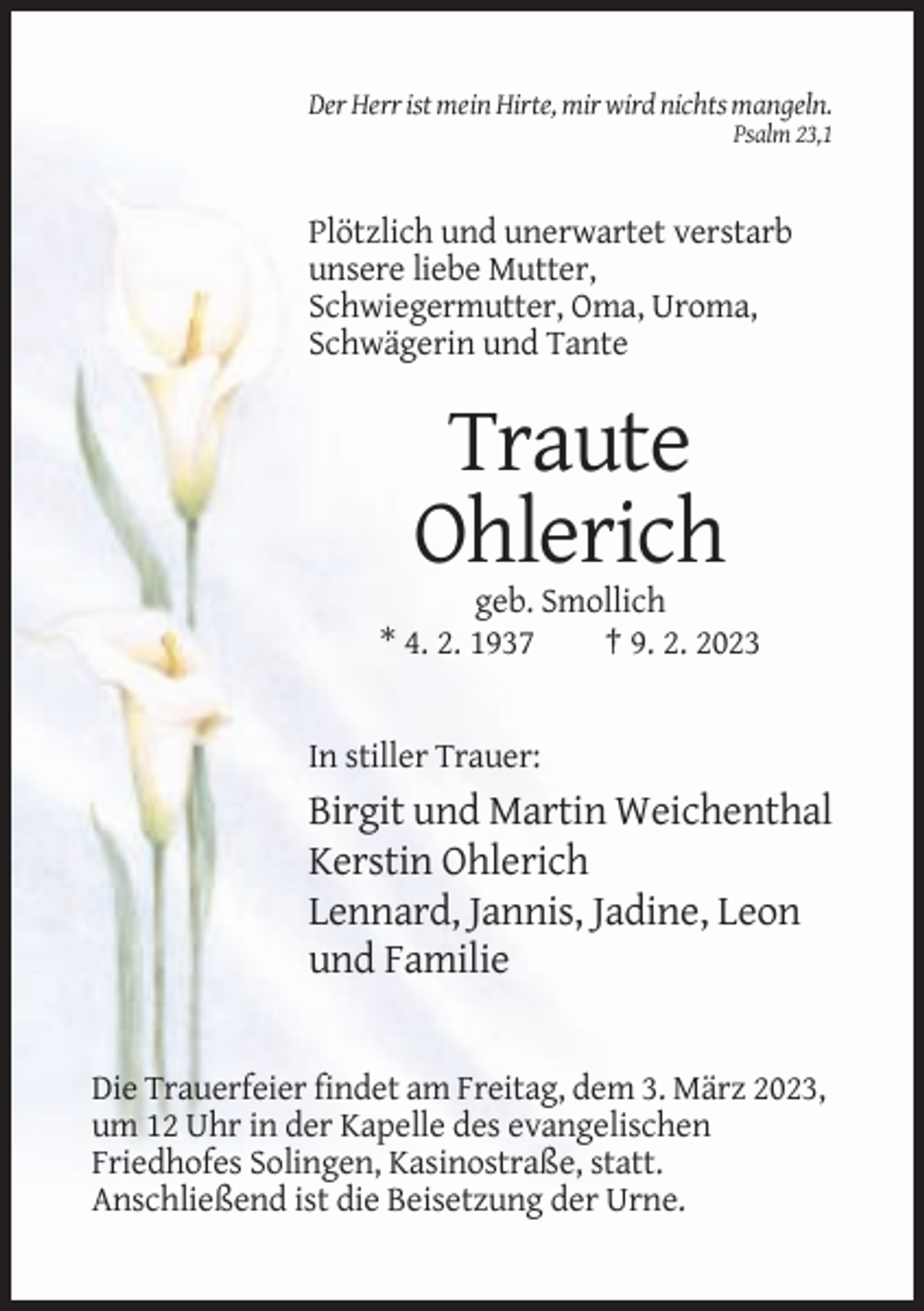 <p>Der Herr ist mein Hirte, mir wird nichts mangeln.<br />Psalm 23,1</p><p>Plötzlich und unerwartet verstarb<br />unsere liebe Mutter,<br />Schwiegermutter, Oma, Uroma,<br />Schwägerin und Tante</p><p>Traute<br />Ohlerich<br />geb. Smollich<br />* 4. 2. 1937<br />† 9. 2. 2023</p><p>In stiller Trauer:</p><p>Birgit und Martin Weichenthal<br />Kerstin Ohlerich<br />Lennard, Jannis, Jadine, Leon<br />und Familie</p><p>Die Trauerfeier findet am Freitag, dem 3. März 2023,<br />um 12 Uhr in der Kapelle des evangelischen<br />Friedhofes Solingen, Kasinostraße, statt.<br />Anschließend ist die Beisetzung der Urne.</p>