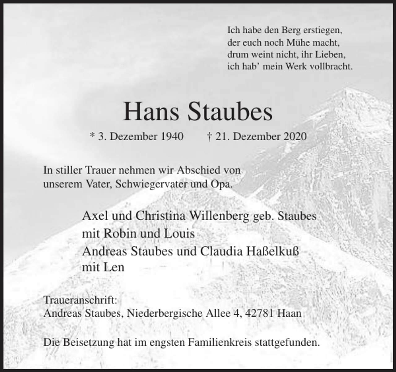 <p>Ich habe den Berg erstiegen,<br />der euch noch Mühe macht,<br />drum weint nicht, ihr Lieben,<br />ich hab’ mein Werk vollbracht.</p><p>Hans Staubes<br />* 3. Dezember 1940</p><p>† 21. Dezember 2020</p><p>In stiller Trauer nehmen wir Abschied von<br />unserem Vater, Schwiegervater und Opa.</p><p>Axel und Christina Willenberg geb. Staubes<br />mit Robin und Louis<br />Andreas Staubes und Claudia Haßelkuß<br />mit Len<br />Traueranschrift:<br />Andreas Staubes, Niederbergische Allee 4, 42781 Haan<br />Die Beisetzung hat im engsten Familienkreis stattgefunden.</p>
