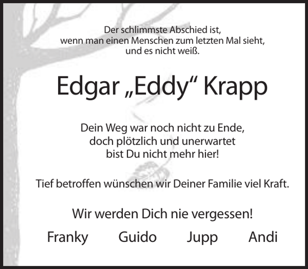 <p>Der schlimmste Abschied ist,<br />wenn man einen Menschen zum letzten Mal sieht,<br />und es nicht weiß.</p><p>Edgar „Eddy“ Krapp<br />Dein Weg war noch nicht zu Ende,<br />doch plötzlich und unerwartet<br />bist Du nicht mehr hier!<br />Tief betroffen wünschen wir Deiner Familie viel Kraft.</p><p>Wir werden Dich nie vergessen!</p><p>Franky</p><p>Guido</p><p>Jupp</p><p>Andi</p>