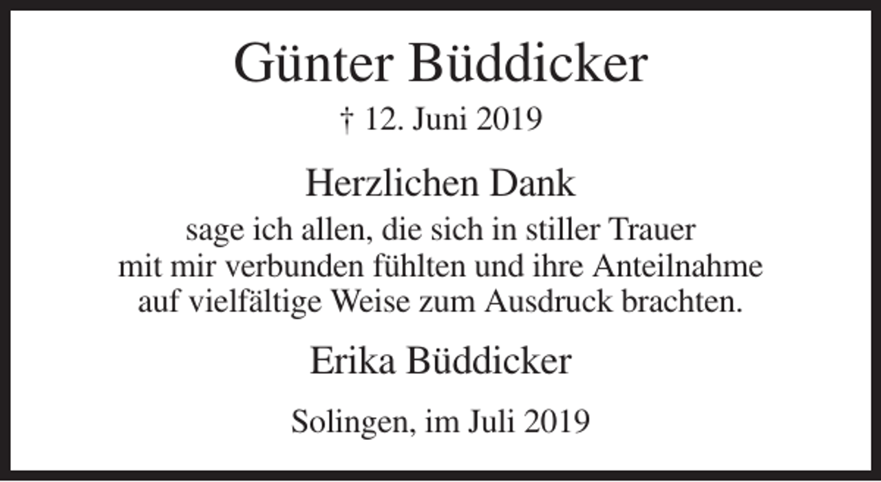 <p>Günter Büddicker<br />† 12. Juni 2019</p><p>Herzlichen Dank<br />sage ich allen, die sich in stiller Trauer<br />mit mir verbunden fühlten und ihre Anteilnahme<br />auf vielfältige Weise zum Ausdruck brachten.</p><p>Erika Büddicker<br />Solingen, im Juli 2019</p>