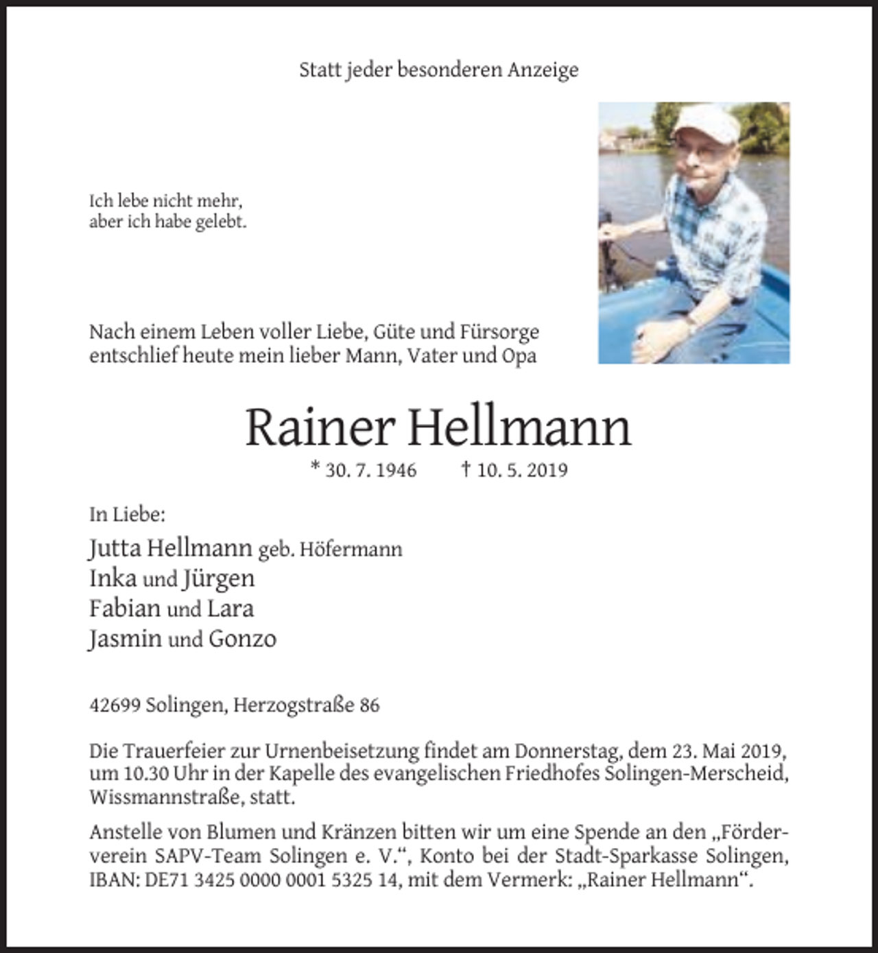 <p>Statt jeder besonderen Anzeige</p><p>Ich lebe nicht mehr,<br />aber ich habe gelebt.</p><p>Nach einem Leben voller Liebe, Güte und Fürsorge<br />entschlief heute mein lieber Mann, Vater und Opa</p><p>Rainer Hellmann<br />* 30. 7. 1946</p><p>† 10. 5. 2019</p><p>In Liebe:</p><p>Jutta Hellmann geb. Höfermann<br />Inka und Jürgen<br />Fabian und Lara<br />Jasmin und Gonzo<br />42699 Solingen, Herzogstraße 86<br />Die Trauerfeier zur Urnenbeisetzung findet am Donnerstag, dem 23. Mai 2019,<br />um 10.30 Uhr in der Kapelle des evangelischen Friedhofes Solingen-Merscheid,<br />Wissmannstraße, statt.<br />Anstelle von Blumen und Kränzen bitten wir um eine Spende an den „Förderverein SAPV-Team Solingen e. V.“, Konto bei der Stadt-Sparkasse Solingen,<br />IBAN: DE71 3425 01 5325 14, mit dem Vermerk: „Rainer Hellmann“.</p>