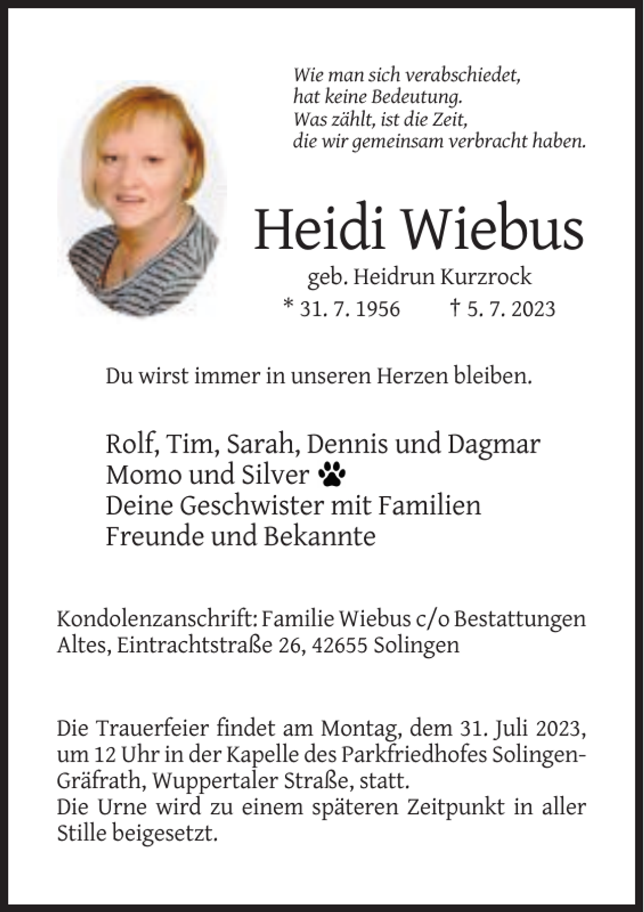 <p>Wie man sich verabschiedet,<br />hat keine Bedeutung.<br />Was zählt, ist die Zeit,<br />die wir gemeinsam verbracht haben.</p><p>Heidi Wiebus<br />geb. Heidrun Kurzrock<br />* 31. 7. 1956<br />† 5. 7. 2023<br />Du wirst immer in unseren Herzen bleiben.</p><p>Rolf, Tim, Sarah, Dennis und Dagmar<br />Momo und Silver<br />Deine Geschwister mit Familien<br />Freunde und Bekannte<br />Kondolenzanschrift: Familie Wiebus c/o Bestattungen<br />Altes, Eintrachtstraße 26, 42655 Solingen</p><p>Die Trauerfeier findet am Montag, dem 31. Juli 2023,<br />um 12 Uhr in der Kapelle des Parkfriedhofes SolingenGräfrath, Wuppertaler Straße, statt.<br />Die Urne wird zu einem späteren Zeitpunkt in aller<br />Stille beigesetzt.</p>