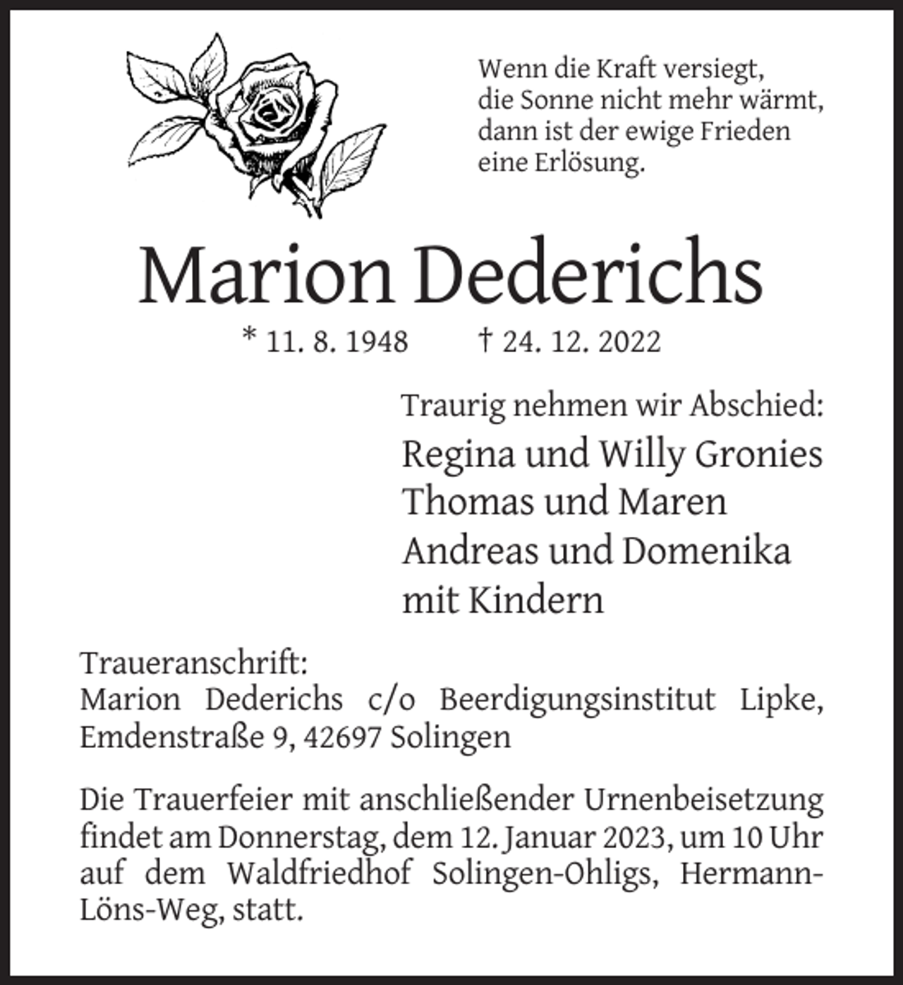 <p>Wenn die Kraft versiegt,<br />die Sonne nicht mehr wärmt,<br />dann ist der ewige Frieden<br />eine Erlösung.</p><p>Marion Dederichs<br />* 11. 8. 1948</p><p>† 24. 12. 2022</p><p>Traurig nehmen wir Abschied:</p><p>Regina und Willy Gronies<br />Thomas und Maren<br />Andreas und Domenika<br />mit Kindern<br />Traueranschrift:<br />Marion Dederichs c/o Beerdigungsinstitut Lipke,<br />Emdenstraße 9, 42697 Solingen<br />Die Trauerfeier mit anschließender Urnenbeisetzung<br />findet am Donnerstag, dem 12. Januar 2023, um 10 Uhr<br />auf dem Waldfriedhof Solingen-Ohligs, HermannLöns-Weg, statt.</p>