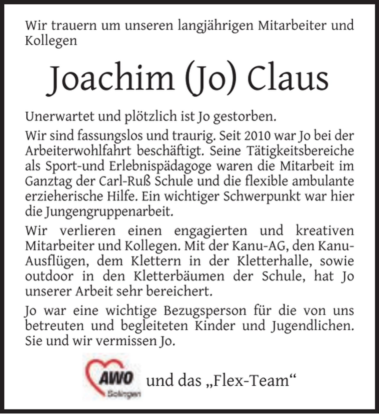 <p>Wir trauern um unseren langjährigen Mitarbeiter und<br />Kollegen</p><p>Joachim (Jo) Claus<br />Unerwartet und plötzlich ist Jo gestorben.<br />Wir sind fassungslos und traurig. Seit 2010 war Jo bei der<br />Arbeiterwohlfahrt beschäftigt. Seine Tätigkeitsbereiche<br />als Sport-und Erlebnispädagoge waren die Mitarbeit im<br />Ganztag der Carl-Ruß Schule und die ﬂexible ambulante<br />erzieherische Hilfe. Ein wichtiger Schwerpunkt war hier<br />die Jungengruppenarbeit.<br />Wir verlieren einen engagierten und kreativen<br />Mitarbeiter und Kollegen. Mit der Kanu-AG, den KanuAusﬂügen, dem Klettern in der Kletterhalle, sowie<br />outdoor in den Kletterbäumen der Schule, hat Jo<br />unserer Arbeit sehr bereichert.<br />Jo war eine wichtige Bezugsperson für die von uns<br />betreuten und begleiteten Kinder und Jugendlichen.<br />Sie und wir vermissen Jo.</p><p>und das „Flex-Team“</p>