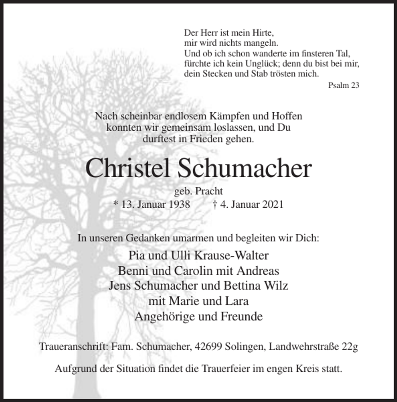 <p>Der Herr ist mein Hirte,<br />mir wird nichts mangeln.<br />Und ob ich schon wanderte im finsteren Tal,<br />fürchte ich kein Unglück; denn du bist bei mir,<br />dein Stecken und Stab trösten mich.<br />Psalm 23</p><p>Nach scheinbar endlosem Kämpfen und Hoffen<br />konnten wir gemeinsam loslassen, und Du<br />durftest in Frieden gehen.</p><p>Christel Schumacher<br />geb. Pracht<br />* 13. Januar 1938<br />† 4. Januar 2021<br />In unseren Gedanken umarmen und begleiten wir Dich:</p><p>Pia und Ulli Krause-Walter<br />Benni und Carolin mit Andreas<br />Jens Schumacher und Bettina Wilz<br />mit Marie und Lara<br />Angehörige und Freunde<br />Traueranschrift: Fam. Schumacher, 42699 Solingen, Landwehrstraße 22g<br />Aufgrund der Situation findet die Trauerfeier im engen Kreis statt.</p>