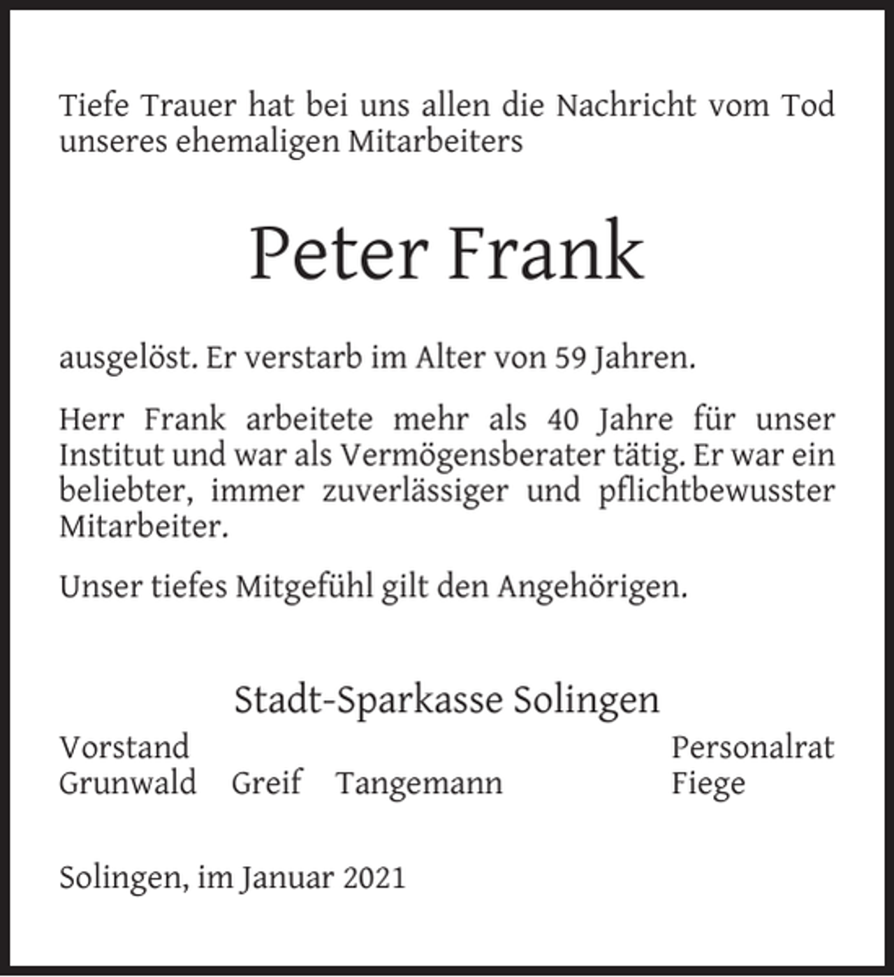 <p>Tiefe Trauer hat bei uns allen die Nachricht vom Tod<br />unseres ehemaligen Mitarbeiters</p><p>Peter Frank<br />ausgelöst. Er verstarb im Alter von 59 Jahren.<br />Herr Frank arbeitete mehr als 40 Jahre für unser<br />Institut und war als Vermögensberater tätig. Er war ein<br />beliebter, immer zuverlässiger und pﬂichtbewusster<br />Mitarbeiter.<br />Unser tiefes Mitgefühl gilt den Angehörigen.</p><p>Vorstand<br />Grunwald</p><p>Stadt-Sparkasse Solingen<br />Greif</p><p>Tangemann</p><p>Solingen, im Januar 2021</p><p>Personalrat<br />Fiege</p>