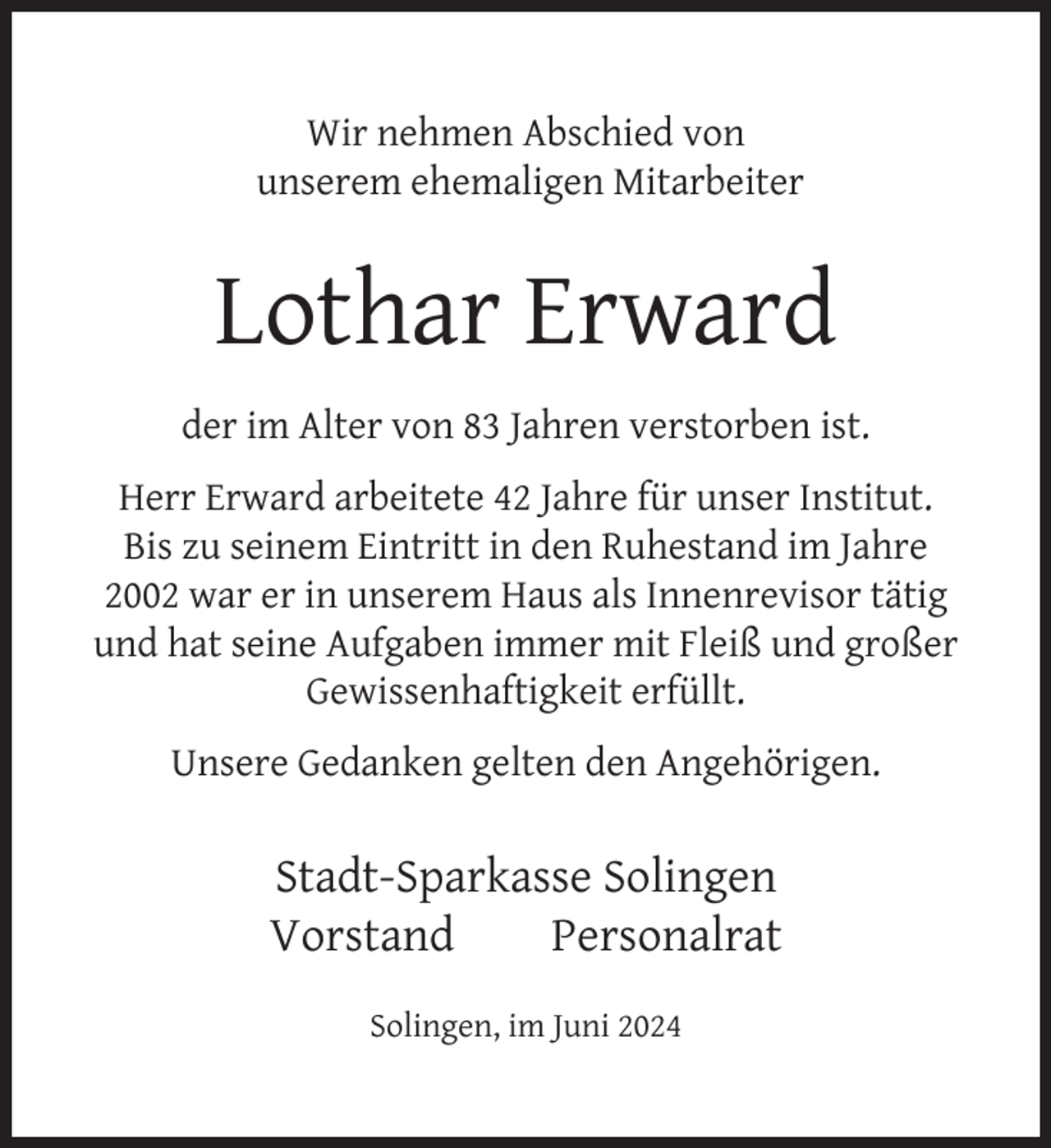 <p>Wir nehmen Abschied von<br />unserem ehemaligen Mitarbeiter</p>
<p>Lothar Erward<br />der im Alter von 83 Jahren verstorben ist.<br />Herr Erward arbeitete 42 Jahre für unser Institut.<br />Bis zu seinem Eintritt in den Ruhestand im Jahre<br />2002 war er in unserem Haus als Innenrevisor tätig<br />und hat seine Aufgaben immer mit Fleiß und großer<br />Gewissenhaftigkeit erfüllt.<br />Unsere Gedanken gelten den Angehörigen.</p>
<p>Stadt-Sparkasse Solingen<br />Vorstand<br />Personalrat<br />Solingen, im Juni 2024</p>