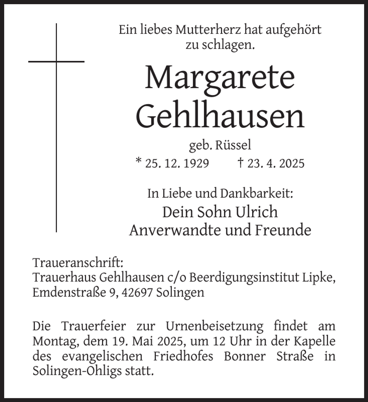 <p>Ein liebes Mutterherz hat aufgehört<br />zu schlagen.</p><p>Margarete<br />Gehlhausen<br />geb. Rüssel<br />* 25. 12. 1929<br />† 23. 4. 2025<br />In Liebe und Dankbarkeit:</p><p>Dein Sohn Ulrich<br />Anverwandte und Freunde<br />Traueranschrift:<br />Trauerhaus Gehlhausen c/o Beerdigungsinstitut Lipke,<br />Emdenstraße 9, 42697 Solingen<br />Die Trauerfeier zur Urnenbeisetzung findet am<br />Montag, dem 19. Mai 2025, um 12 Uhr in der Kapelle<br />des evangelischen Friedhofes Bonner Straße in<br />Solingen-Ohligs statt.</p>