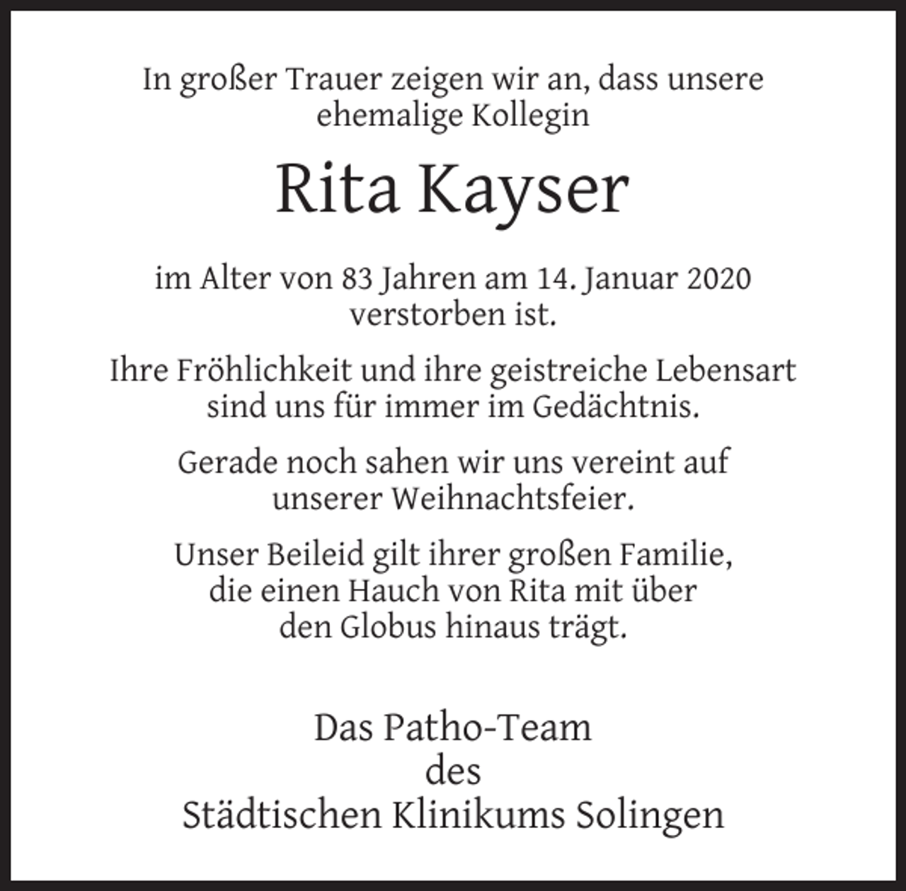 <p>In großer Trauer zeigen wir an, dass unsere<br />ehemalige Kollegin</p><p>Rita Kayser<br />im Alter von 83 Jahren am 14. Januar 2020<br />verstorben ist.<br />Ihre Fröhlichkeit und ihre geistreiche Lebensart<br />sind uns für immer im Gedächtnis.<br />Gerade noch sahen wir uns vereint auf<br />unserer Weihnachtsfeier.<br />Unser Beileid gilt ihrer großen Familie,<br />die einen Hauch von Rita mit über<br />den Globus hinaus trägt.</p><p>Das Patho-Team<br />des<br />Städtischen Klinikums Solingen</p>