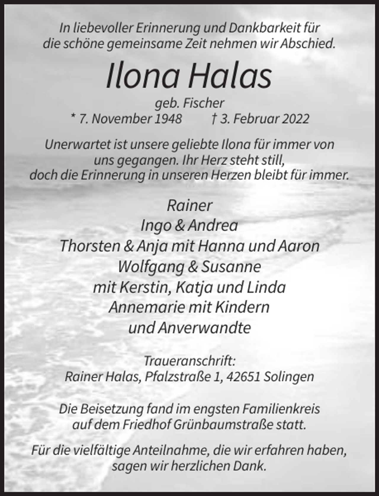 <p>In liebevoller Erinnerung und Dankbarkeit für<br />die schöne gemeinsame Zeit nehmen wir Abschied.</p><p>Ilona Halas<br />geb. Fischer<br />* 7. November 1948<br />† 3. Februar 2022<br />Unerwartet ist unsere geliebte Ilona für immer von<br />uns gegangen. Ihr Herz steht still,<br />doch die Erinnerung in unseren Herzen bleibt für immer.</p><p>Rainer<br />Ingo &amp; Andrea<br />Thorsten &amp; Anja mit Hanna und Aaron<br />Wolfgang &amp; Susanne<br />mit Kerstin, Katja und Linda<br />Annemarie mit Kindern<br />und Anverwandte<br />Traueranschrift:<br />Rainer Halas, Pfalzstraße 1, 42651 Solingen<br />Die Beisetzung fand im engsten Familienkreis<br />auf dem Friedhof Grünbaumstraße statt.<br />Für die vielfältige Anteilnahme, die wir erfahren haben,<br />sagen wir herzlichen Dank.</p>