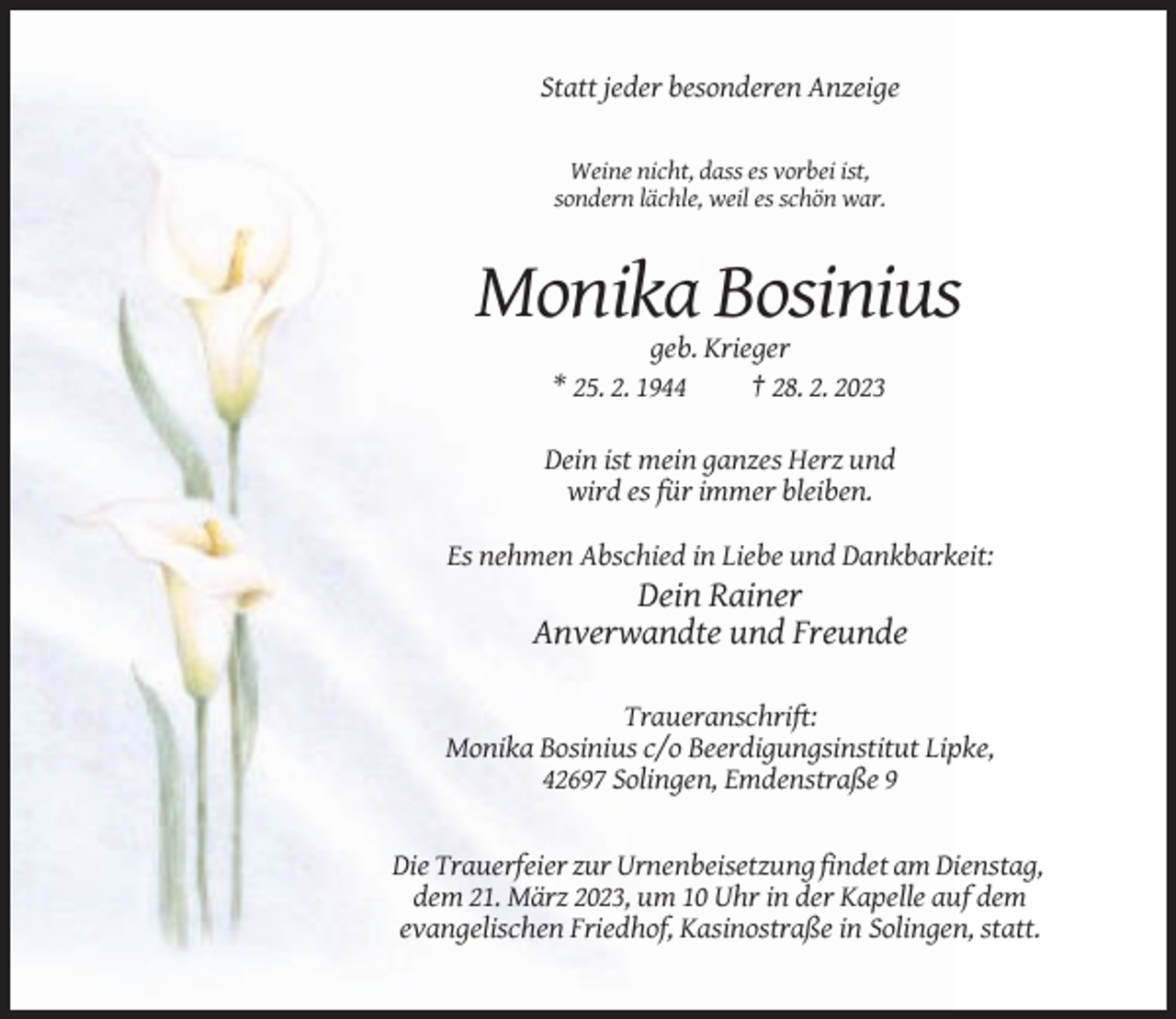 <p>Statt jeder besonderen Anzeige</p><p>Weine nicht, dass es vorbei ist,<br />sondern lächle, weil es schön war.</p><p>Monika Bosinius<br />geb. Krieger<br />* 25. 2. 1944<br />† 28. 2. 2023<br />Dein ist mein ganzes Herz und<br />wird es für immer bleiben.<br />Es nehmen Abschied in Liebe und Dankbarkeit:</p><p>Dein Rainer<br />Anverwandte und Freunde<br />Traueranschrift:<br />Monika Bosinius c/o Beerdigungsinstitut Lipke,<br />42697 Solingen, Emdenstraße 9</p><p>Die Trauerfeier zur Urnenbeisetzung findet am Dienstag,<br />dem 21. März 2023, um 10 Uhr in der Kapelle auf dem<br />evangelischen Friedhof, Kasinostraße in Solingen, statt.</p>