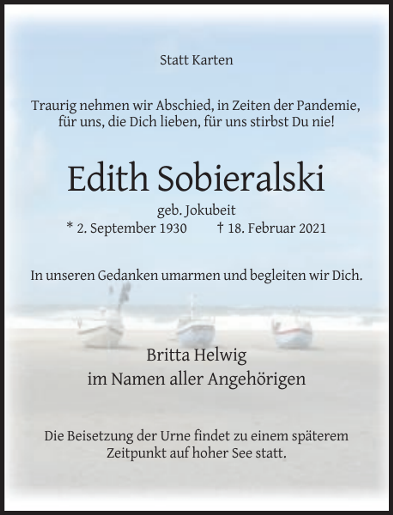 <p>Statt Karten</p><p>Traurig nehmen wir Abschied, in Zeiten der Pandemie,<br />für uns, die Dich lieben, für uns stirbst Du nie!</p><p>Edith Sobieralski<br />geb. Jokubeit<br />* 2. September 1930<br />† 18. Februar 2021</p><p>In unseren Gedanken umarmen und begleiten wir Dich.</p><p>Britta Helwig<br />im Namen aller Angehörigen</p><p>Die Beisetzung der Urne findet zu einem späterem<br />Zeitpunkt auf hoher See statt.</p>