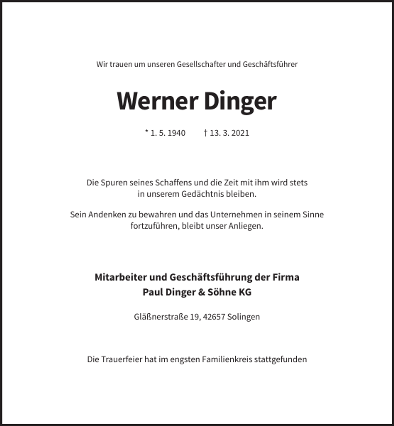 <p>Wir trauen um unseren Gesellschafter und Geschäftsführer</p><p>Werner Dinger<br />* 1. 5. 1940</p><p>† 13. 3. 2021</p><p>Die Spuren seines Schaffens und die Zeit mit ihm wird stets<br />in unserem Gedächtnis bleiben.<br />Sein Andenken zu bewahren und das Unternehmen in seinem Sinne<br />fortzuführen, bleibt unser Anliegen.</p><p>Mitarbeiter und Geschäftsführung der Firma<br />Paul Dinger &amp; Söhne KG<br />Gläßnerstraße 19, 42657 Solingen</p><p>Die Trauerfeier hat im engsten Familienkreis stattgefunden</p>