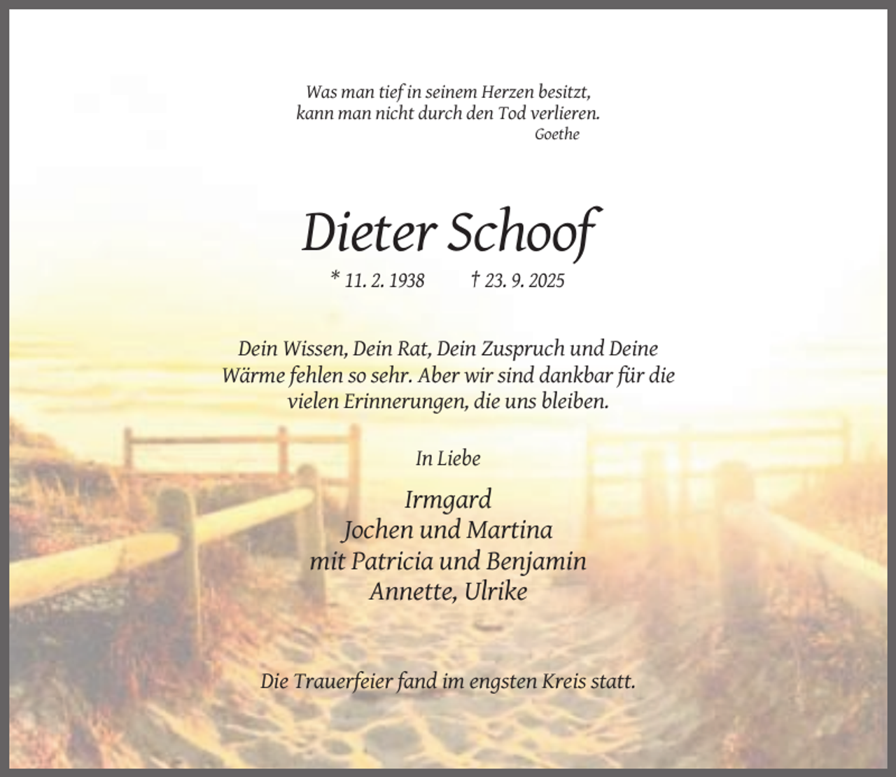 <p>Was man tief in seinem Herzen besitzt,<br />kann man nicht durch den Tod verlieren.<br />Goethe</p><p>Dieter Schoof<br />* 11. 2. 1938</p><p>† 23. 9. 2025</p><p>Dein Wissen, Dein Rat, Dein Zuspruch und Deine<br />Wärme fehlen so sehr. Aber wir sind dankbar für die<br />vielen Erinnerungen, die uns bleiben.<br />In Liebe</p><p>Irmgard<br />Jochen und Martina<br />mit Patricia und Benjamin<br />Annette, Ulrike</p><p>Die Trauerfeier fand im engsten Kreis statt.</p>