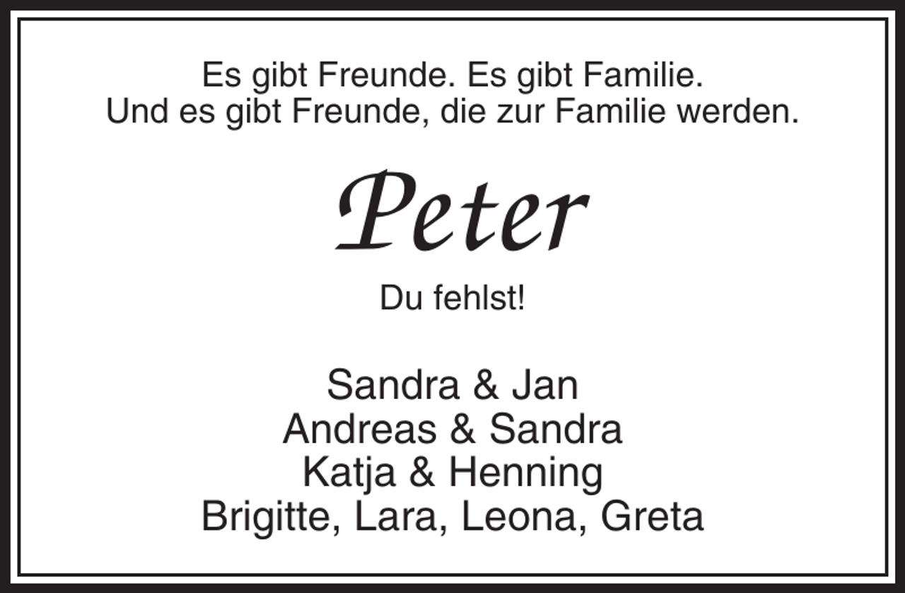<p>Es gibt Freunde. Es gibt Familie.<br />Und es gibt Freunde, die zur Familie werden.</p><p>Peter<br />Du fehlst!</p><p>Sandra &amp; Jan<br />Andreas &amp; Sandra<br />Katja &amp; Henning<br />Brigitte, Lara, Leona, Greta</p>