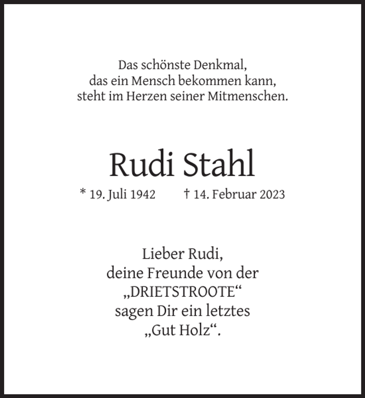 <p>Das schönste Denkmal,<br />das ein Mensch bekommen kann,<br />steht im Herzen seiner Mitmenschen.</p><p>Rudi Stahl<br />* 19. Juli 1942</p><p>† 14. Februar 2023</p><p>Lieber Rudi,<br />deine Freunde von der<br />„DRIETSTROOTE“<br />sagen Dir ein letztes<br />„Gut Holz“.</p>