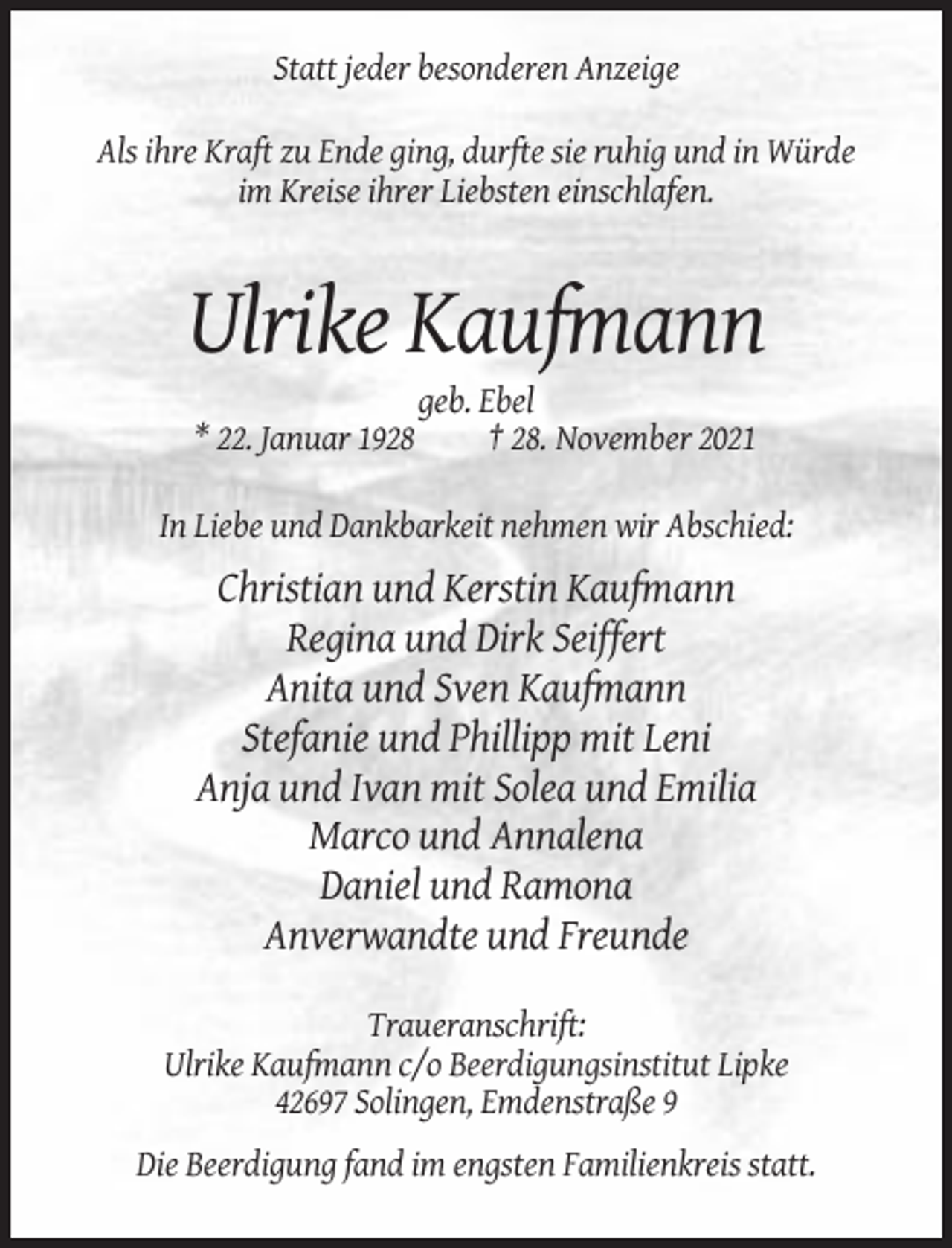 <p>Statt jeder besonderen Anzeige<br />Als ihre Kraft zu Ende ging, durfte sie ruhig und in Würde<br />im Kreise ihrer Liebsten einschlafen.</p><p>Ulrike Kaufmann<br />* 22. Januar 1928</p><p>geb. Ebel<br />† 28. November 2021</p><p>In Liebe und Dankbarkeit nehmen wir Abschied:</p><p>Christian und Kerstin Kaufmann<br />Regina und Dirk Seiffert<br />Anita und Sven Kaufmann<br />Stefanie und Phillipp mit Leni<br />Anja und Ivan mit Solea und Emilia<br />Marco und Annalena<br />Daniel und Ramona<br />Anverwandte und Freunde<br />Traueranschrift:<br />Ulrike Kaufmann c/o Beerdigungsinstitut Lipke<br />42697 Solingen, Emdenstraße 9<br />Die Beerdigung fand im engsten Familienkreis statt.</p>